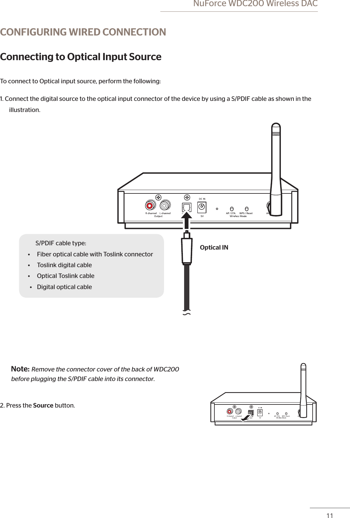  NuForce WDC200 Wireless DAC10 11CONFIGURING WIRED CONNECTIONConnecting to Optical Input SourceTo connect to Optical input source, perform the following:1. Connect the digital source to the optical input connector of the device by using a S/PDIF cable as shown in the illustration.S/PDIF cable type:•  Fiber optical cable with Toslink connector•  Toslink digital cable•  Optical Toslink cable•  Digital optical cableOptical INNote: Remove the connector cover of the back of WDC200 before plugging the S/PDIF cable into its connector.2. Press the Source button.