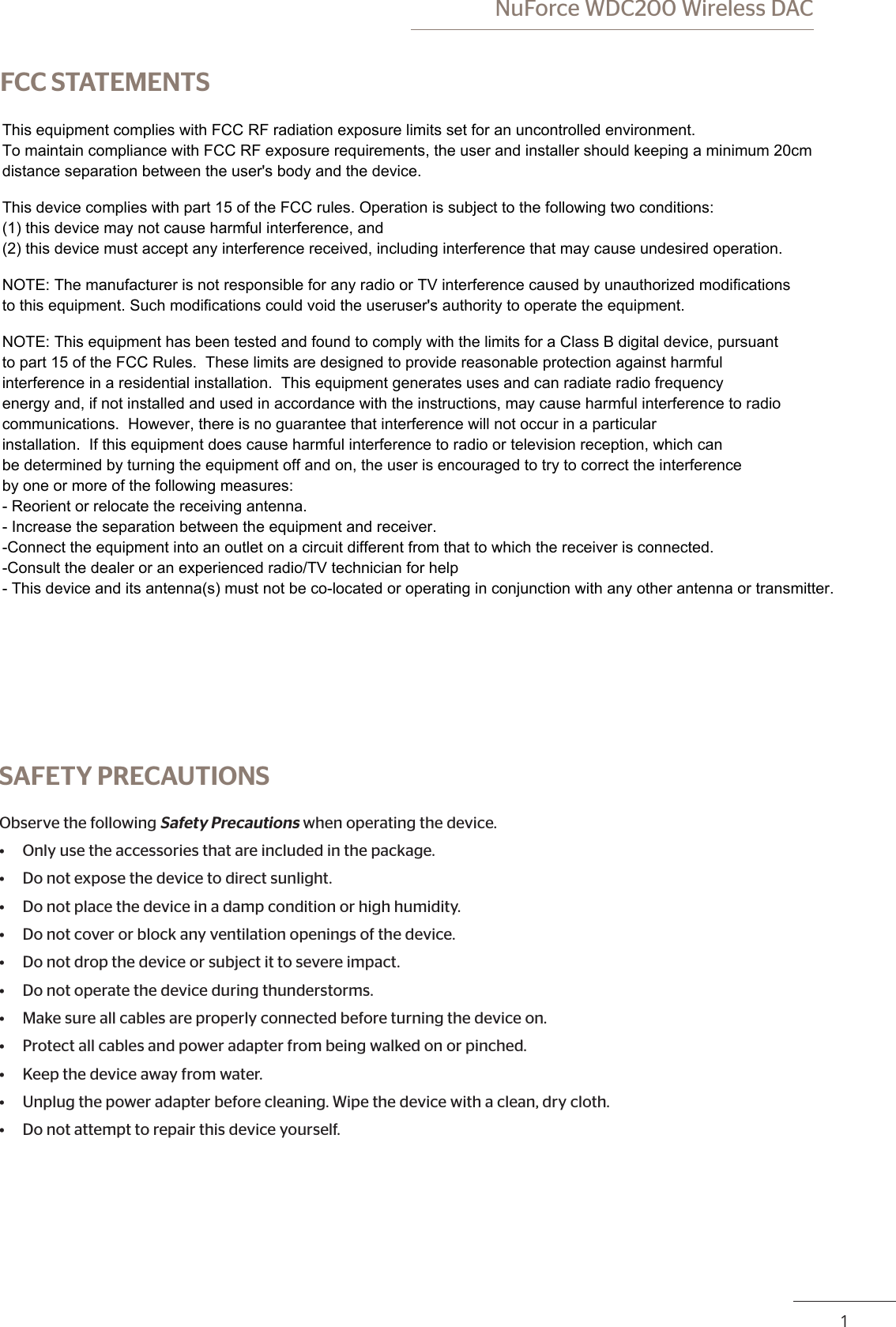  NuForce WDC200 Wireless DACPB 1FCC STATEMENTS    SAFETY PRECAUTIONSObserve the following Safety Precautions when operating the device.• Only use the accessories that are included in the package.• Do not expose the device to direct sunlight.• Do not place the device in a damp condition or high humidity.• Do not cover or block any ventilation openings of the device.• Do not drop the device or subject it to severe impact.• Do not operate the device during thunderstorms.• Make sure all cables are properly connected before turning the device on.• Protect all cables and power adapter from being walked on or pinched.• Keep the device away from water.• Unplug the power adapter before cleaning. Wipe the device with a clean, dry cloth.• Do not attempt to repair this device yourself.This equipment complies with FCC RF radiation exposure limits set for an uncontrolled environment. To maintain compliance with FCC RF exposure requirements, the user and installer should keeping a minimum 20cm distance separation between the user&apos;s body and the device.This device complies with part 15 of the FCC rules. Operation is subject to the following two conditions: (1) this device may not cause harmful interference, and (2) this device must accept any interference received, including interference that may cause undesired operation.NOTE: The manufacturer is not responsible for any radio or TV interference caused by unauthorized modifications to this equipment. Such modifications could void the useruser&apos;s authority to operate the equipment.NOTE: This equipment has been tested and found to comply with the limits for a Class B digital device, pursuant to part 15 of the FCC Rules.  These limits are designed to provide reasonable protection against harmful interference in a residential installation.  This equipment generates uses and can radiate radio frequency energy and, if not installed and used in accordance with the instructions, may cause harmful interference to radiocommunications.  However, there is no guarantee that interference will not occur in a particular installation.  If this equipment does cause harmful interference to radio or television reception, which can be determined by turning the equipment off and on, the user is encouraged to try to correct the interference by one or more of the following measures:- Reorient or relocate the receiving antenna.- Increase the separation between the equipment and receiver.-Connect the equipment into an outlet on a circuit different from that to which the receiver is connected.-Consult the dealer or an experienced radio/TV technician for help- This device and its antenna(s) must not be co-located or operating in conjunction with any other antenna or transmitter.