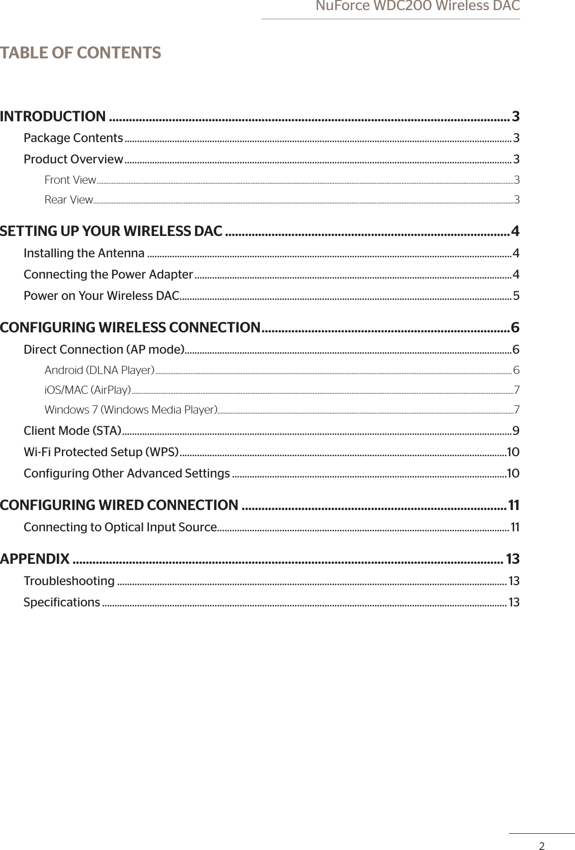 2 NuForce WDC200 Wireless DACTABLE OF CONTENTSINTRODUCTION .........................................................................................................................3Package Contents ........................................................................................................................................................... 3Product Overview ........................................................................................................................................................... 3Front View ......................................................................................................................................................................................................................................................... 3Rear View ...........................................................................................................................................................................................................................................................3SETTING UP YOUR WIRELESS DAC ......................................................................................4Installing the Antenna ..................................................................................................................................................4Connecting the Power Adapter ...............................................................................................................................4Power on Your Wireless DAC ..................................................................................................................................... 5CONFIGURING WIRELESS CONNECTION ........................................................................... 6Direct Connection (AP mode) ...................................................................................................................................6Android (DLNA Player) ..................................................................................................................................................................................................................... 6iOS/MAC (AirPlay) ....................................................................................................................................................................................................................................7Windows 7 (Windows Media Player).................................................................................................................................................................................7Client Mode (STA) ............................................................................................................................................................ 9Wi-Fi Protected Setup (WPS) ...................................................................................................................................10Coniguring Other Advanced Settings ..............................................................................................................10CONFIGURING WIRED CONNECTION ................................................................................11Connecting to Optical Input Source.....................................................................................................................11APPENDIX .................................................................................................................................. 13Troubleshooting ............................................................................................................................................................ 13Speciications .................................................................................................................................................................. 13