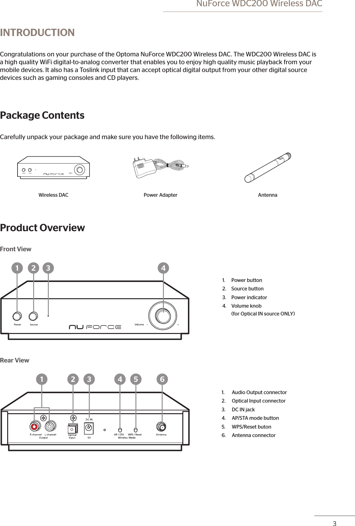  NuForce WDC200 Wireless DAC23INTRODUCTIONCongratulations on your purchase of the Optoma NuForce WDC200 Wireless DAC. The WDC200 Wireless DAC is a high quality WiFi digital-to-analog converter that enables you to enjoy high quality music playback from your mobile devices. It also has a Toslink input that can accept optical digital output from your other digital source devices such as gaming consoles and CD players.Package ContentsCarefully unpack your package and make sure you have the following items.Wireless DAC Power Adapter AntennaProduct OverviewFront View1 2 3 41. Power button2. Source button3. Power indicator4. Volume knob  (for Optical IN source ONLY)Rear View1 2 3 4 5 61. Audio Output connector2. Optical Input connector3. DC IN jack4. AP/STA mode button5. WPS/Reset buton6. Antenna connector