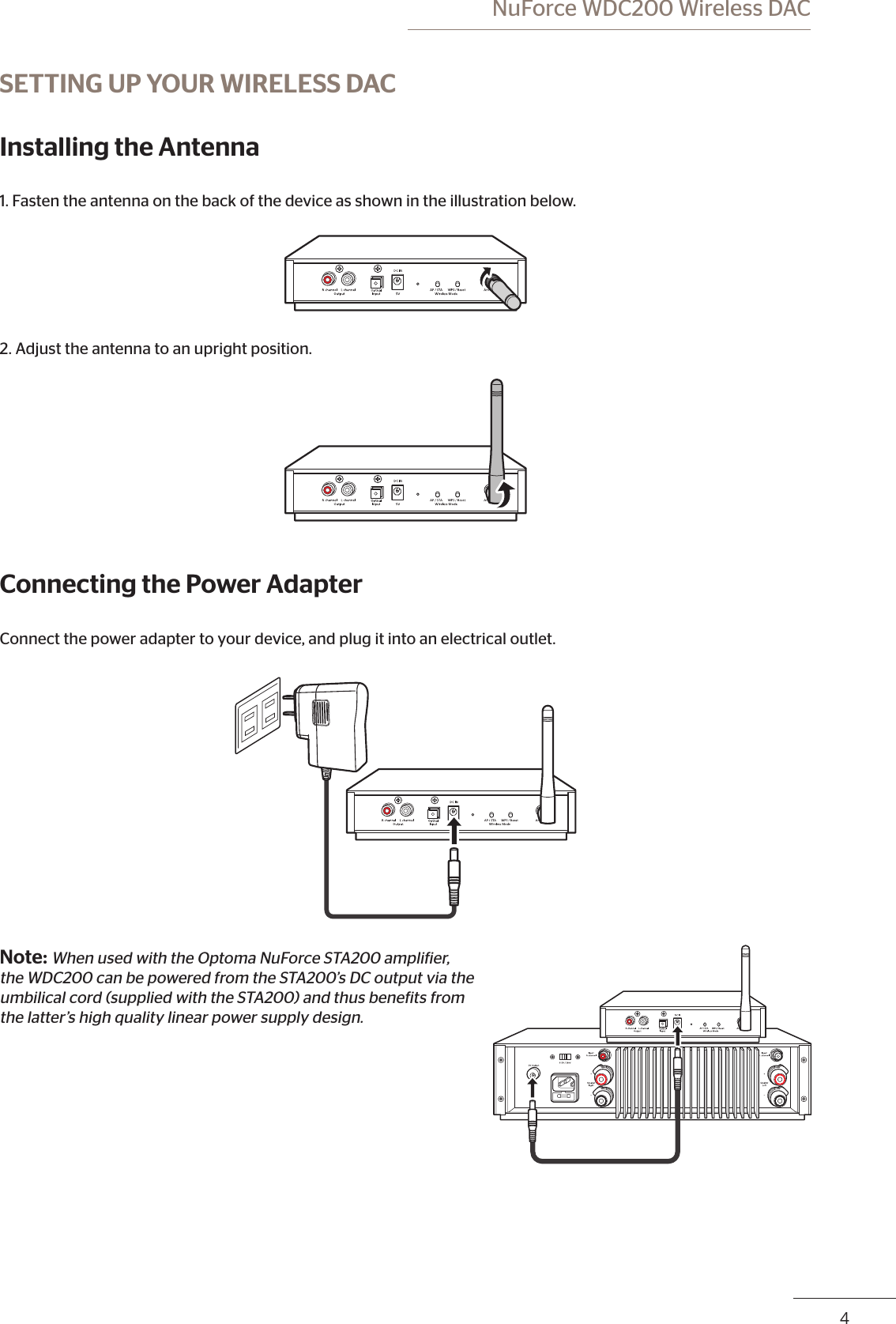 4 NuForce WDC200 Wireless DACSETTING UP YOUR WIRELESS DACInstalling the Antenna1. Fasten the antenna on the back of the device as shown in the illustration below.2. Adjust the antenna to an upright position.Connecting the Power AdapterConnect the power adapter to your device, and plug it into an electrical outlet.Note: When used with the Optoma NuForce STA200 ampliier,  the WDC200 can be powered from the STA200’s DC output via the  umbilical cord (supplied with the STA200) and thus beneits from  the latter’s high quality linear power supply design.