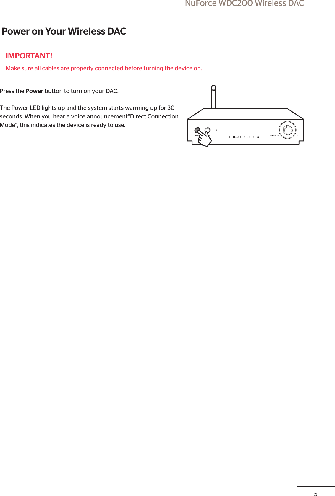  NuForce WDC200 Wireless DAC45 Power on Your Wireless DACIMPORTANT!Make sure all cables are properly connected before turning the device on.Press the Power button to turn on your DAC. The Power LED lights up and the system starts warming up for 30 seconds. When you hear a voice announcement“Direct Connection Mode”, this indicates the device is ready to use.