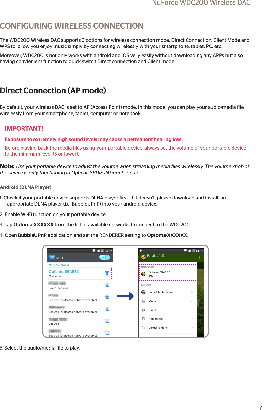 6 NuForce WDC200 Wireless DACCONFIGURING WIRELESS CONNECTIONThe WDC200 Wireless DAC supports 3 options for wireless connection mode: Direct Connection, Client Mode and WPS to  allow you enjoy music simply by connecting wirelessly with your smartphone, tablet, PC, etc.Moreover, WDC200 is not only works with android and iOS very easily without downloading any APPs but also having convienient function to quick switch Direct connection and Client mode.Direct Connection (AP mode)By default, your wireless DAC is set to AP (Access Point) mode. In this mode, you can play your audio/media ile wirelessly from your smartphone, tablet, computer or notebook.IMPORTANT!Exposure to extremely high sound levels may cause a permanent hearing loss. Before playing back the media iles using your portable device, always set the volume of your portable device to the minimum level (5 or lower).Note: Use your portable device to adjust the volume when streaming media iles wirelessly. The volume knob of the device is only functioning in Optical (SPDIF IN) input source. Android (DLNA Player)1. Check if your portable device supports DLNA player irst. If it doesn’t, please download and install  an appropriate DLNA player (i.e. BubbleUPnP) into your android device. 2. Enable Wi-Fi function on your portable device.3. Tap Optoma-XXXXXX from the list of available networks to connect to the WDC200.4. Open BubbleUPnP application and set the RENDERER setting to Optoma-XXXXXX.5. Select the audio/media ile to play.