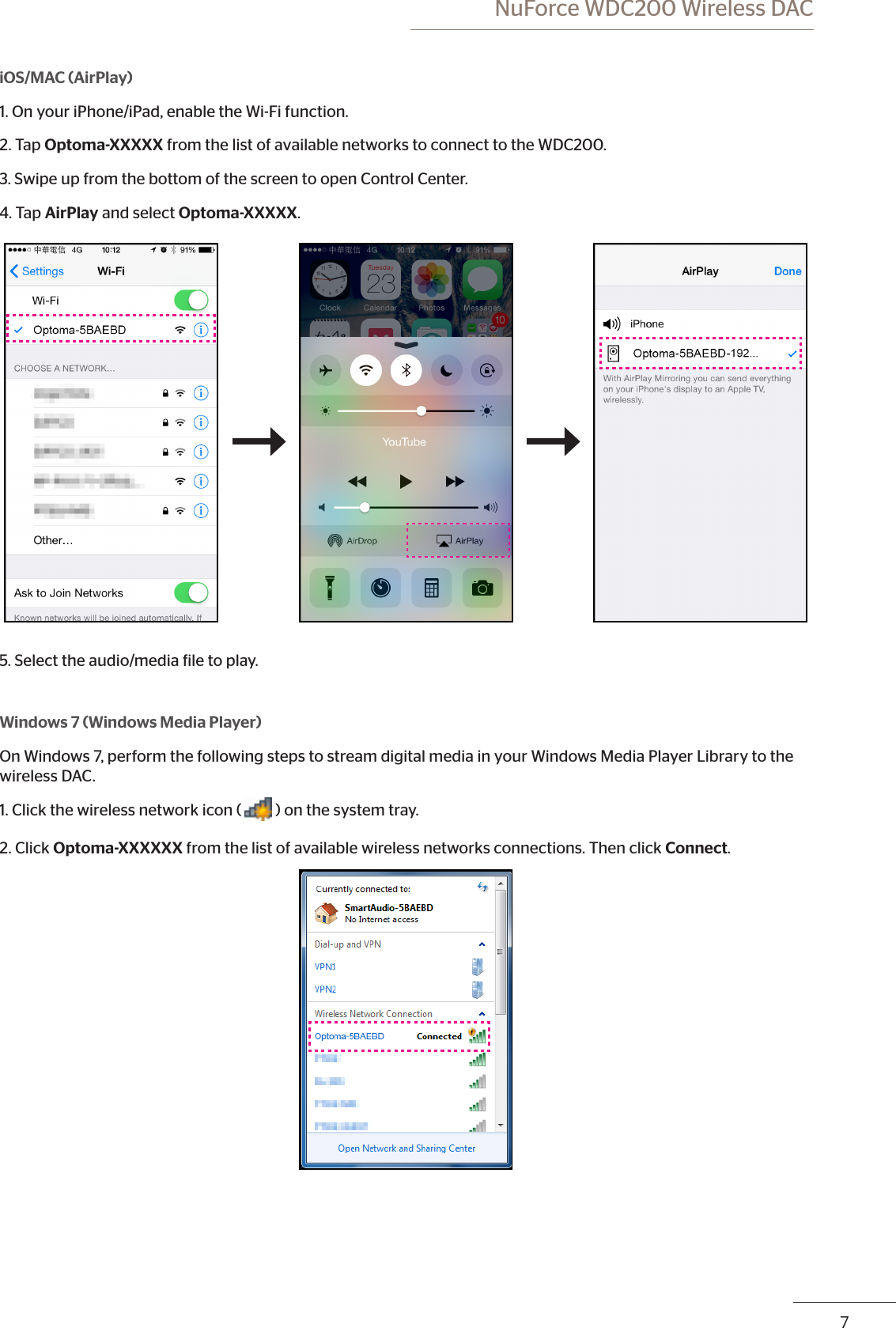  NuForce WDC200 Wireless DAC67iOS/MAC (AirPlay)1. On your iPhone/iPad, enable the Wi-Fi function.2. Tap Optoma-XXXXX from the list of available networks to connect to the WDC200.3. Swipe up from the bottom of the screen to open Control Center. 4. Tap AirPlay and select Optoma-XXXXX.5. Select the audio/media ile to play.Windows 7 (Windows Media Player)On Windows 7, perform the following steps to stream digital media in your Windows Media Player Library to the wireless DAC.1. Click the wireless network icon ( ) on the system tray. 2. Click Optoma-XXXXXX from the list of available wireless networks connections. Then click Connect.