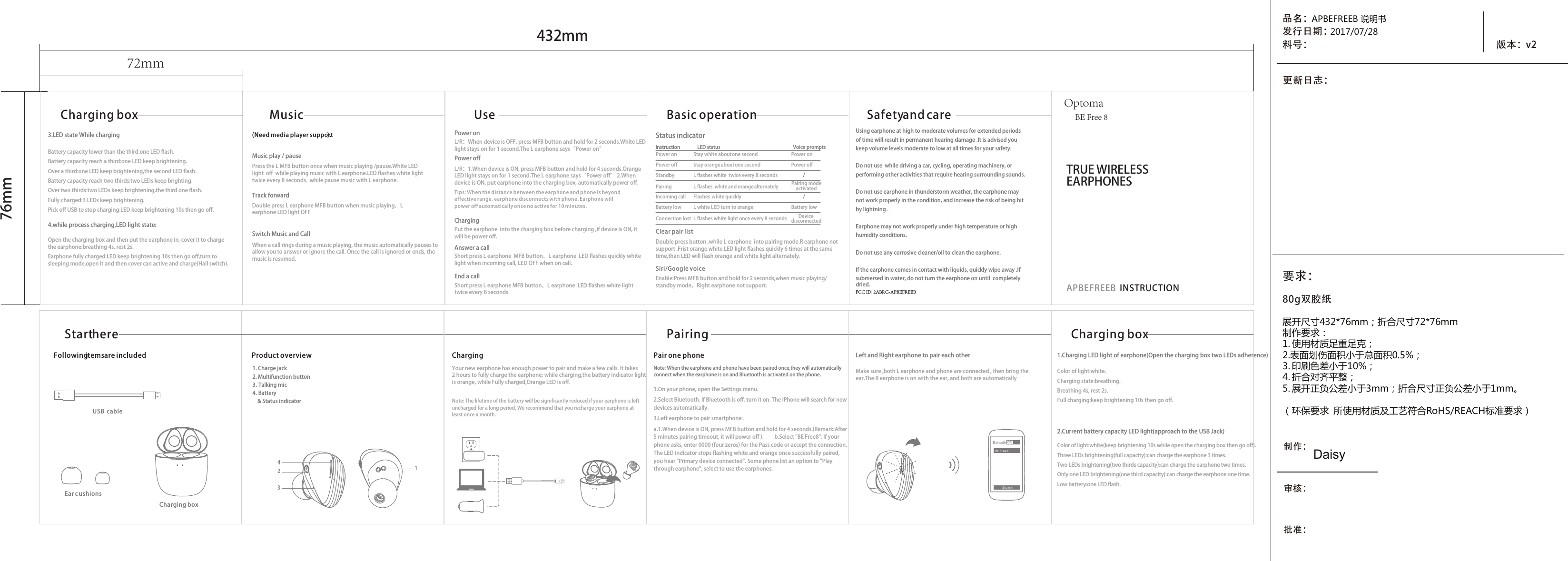 TRUE WIRELESS EARPHONESAPBEFREEB  INSTRUCTION432mm76mmSafety and careBasic operationStatus indicatorVoice prompts //InstructionLED statusMusicCharging box(Need media player support).UsePair one phonePairingProduct overview1. Charge jack2. Multifunction button3. Talking mic4. Battery&amp; Status indicatorChargingCharging boxBluetoothONSearchBE Free8Following items are includedStart hereUSB cableEar c ushions展开尺寸432*76mm；折合尺寸72*76mm制作要求：1. 使用材质足重足克；2.表面划伤面积小于总面积0.5%；3. 印刷色差小于10%；4. 折合对齐平整；5. 展开正负公差小于3mm；折合尺寸正负公差小于1mm。（环保要求  所使用材质及工艺符合RoHS/REACH标准要求）品名：发行日期：料号： 版本：v2更新日志：制作：审核：批准：APBEFREEB 说明书2017/07/28Daisy80g双胶纸72mmUsing earphone at high to moderate volumes for extended periods  of time will result in permanent hearing damage .It is advised youkeep volume levels moderate to low at all times for your safety.Do not use  while driving a car, cycling, operating machinery, or performing other activities that require hearing surrounding sounds.Do not use earphone in thunderstorm weather, the earphone may not work properly in the condition, and increase the risk of being hitby lightning . Earphone may not work properly under high temperature or high humidity conditions.Do not use any corrosive cleaner/oil to clean the earphone.If the earphone comes in contact with liquids, quickly wipe away .If submersed in water, do not turn the earphone on until  completely dried.Note: When the earphone and phone have been paired once,they will automatically connect when the earphone is on and Bluetooth is activated on the phone. Make sure ,both L earphone and phone are connected , then bring the ear.The R earphone is on with the ear, and both are automatically Enable:Press MFB button and hold for 2 seconds,when music playing/  standby mode。Right earphone not support.Double press button ,while L earphone  into pairing mode.R earphone not support .Frist orange white LED light flashes quickly 6 times at the same time,than LED will flash orange and white light alternately.Note: The lifetime of the battery will be significantly reduced if your earphone is left uncharged for a long period. We recommend that you recharge your earphone at least once a month. 1.On your phone, open the Settings menu.2.Select Bluetooth. If Bluetooth is off, turn it on. The iPhone will search for new devices automatically.3.Left earphone to pair smartphone：a.1.When device is ON, press MFB button and hold for 4 seconds.(Remark:After 5 minutes pairing timeout, it will power off ).         b.Select &quot;BE Free8&quot;. If your phone asks, enter 0000 (four zeros) for the Pass code or accept the connection. The LED indicator stops flashing white and orange once successfully paired, you hear &quot;Primary device connected&quot;. Some phone list an option to &quot;Play through earphone&quot;, select to use the earphones.Color of light:white.Charging state:breathing.Breathing 4s, rest 2s.Full charging:keep brightening 10s then go off.Color of light:white(keep brightening 10s while open the charging box then go off). Three LEDs brightening(full capacity):can charge the earphone 3 times.Two LEDs brightening(two thirds capacity):can charge the earphone two times.Only one LED brightening(one third capacity):can charge the earphone one time.Low battery:one LED flash.Left and Right earphone to pair each other1.Charging LED light of earphone(Open the charging box two LEDs adherence)2.Current battery capacity LED light(approach to the USB Jack)Clear pair listSiri/Google voiceMusic play / pauseSwitch Music and Call Track forward Answer a callChargingEnd a callPower onPower off3.LED state While charging4.while process charging,LED light state:Battery capacity lower than the third:one LED flash.Battery capacity reach a third:one LED keep brightening.Over a third:one LED keep brightening,the second LED flash.Battery capacity reach two thirds:two LEDs keep brighting.Over two thirds:two LEDs keep brightening,the third one flash.Fully charged:3 LEDs keep brightening.Pick off USB to stop charging:LED keep brightening 10s then go off.Open the charging box and then put the earphone in, cover it to charge the earphone:breathing 4s, rest 2s.Earphone fully charged:LED keep brightening 10s then go off,turn to sleeping mode,open it and then cover can active and charge(Hall switch).1243Charging boxYour new earphone has enough power to pair and make a few calls. It takes 2 hours to fully charge the earphone; while charging,the battery indicator light is orange, while Fully charged,Orange LED is off.Press the L MFB button once when music playing /pause.White LED light  off  while playing music with L earphone.LED flashes white light twice every 8 seconds.  while pause music with L earphone.Double press L earphone MFB button when music playing，L earphone LED light OFFWhen a call rings during a music playing, the music automatically pauses to allow you to answer or ignore the call. Once the call is ignored or ends, the music is resumed.L/R：When device is OFF, press MFB button and hold for 2 seconds.White LED light stays on for 1 second.The L earphone says“Power on”L/R：1.When device is ON, press MFB button and hold for 4 seconds.Orange LED light stays on for 1 second.The L earphone says“Power off” 2.When device is ON, put earphone into the charging box, automatically power off.Put the earphone  into the charging box before charging ,if device is ON, it will be power off. Short press L earphone  MFB button。L earphone  LED flashes quickly white light when incoming call, LED OFF when on call.Short press L earphone MFB button。L earphone  LED flashes white light twice every 8 seconds Tips: When the distance between the earphone and phone is beyond effective range, earphone disconnects with phone. Earphone will power off automatically once no active for 10 minutes.Power onPower offPower onPower offStandbyIncoming callPairingBattery lowConnection lostStay white about one secondStay orange about one secondFlashes white quicklyL flashes  white and orange alternatelyL flashes white  twice every 8 secondsL white LED turn to orangeL flashes white light once every 8 secondsBattery lowDevicedisconnectedPairing mode activated要求：OptomaBE Free 8FCC ID: 2ABRC-APBEFREEB