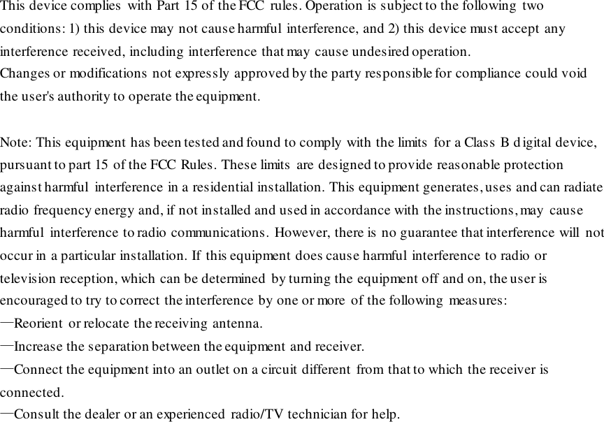 This device complies with Part 15 of the FCC  rules. Operation is subject to the following two conditions: 1) this device may not cause harmful interference, and 2) this device must accept any interference received, including interference that may cause undesired operation. Changes or modifications not expressly approved by the party responsible for compliance could void the user&apos;s authority to operate the equipment. Note: This equipment has been tested and found to comply with the limits  for a Class B d igital device, pursuant to part 15 of the FCC Rules. These limits  are designed to provide reasonable protection against harmful  interference in a residential installation. This equipment generates, uses  and can radiate radio frequency energy and, if not installed and used in accordance with the instructions, may  cause harmful  interference to radio communications. However, there is no guarantee that interference will  not occur in a particular installation. If this equipment does cause harmful interference to radio or television reception, which can be determined by turning the equipment off and on, the user is encouraged to try to correct the interference by one or more of the following  measures: —Reorient or relocate the receiving antenna. —Increase the separation between the equipment and receiver. —Connect the equipment into an outlet on a circuit different from  that to which the receiver is  connected. —Consult the dealer or an experienced  radio/TV technician for help. 