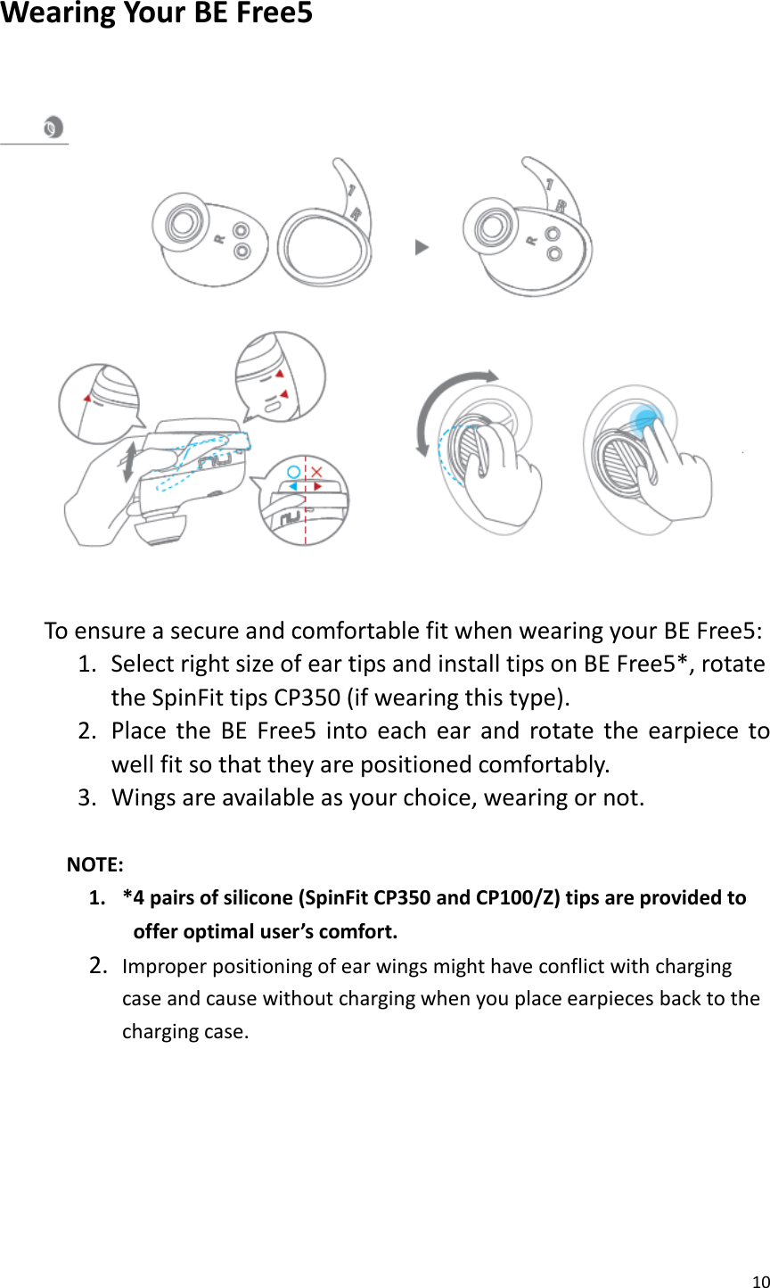 10  Wearing Your BE Free5     To ensure a secure and comfortable fit when wearing your BE Free5:   1. Select right size of ear tips and install tips on BE Free5*, rotate the SpinFit tips CP350 (if wearing this type). 2. Place  the  BE  Free5  into  each  ear  and  rotate  the  earpiece  to well fit so that they are positioned comfortably. 3. Wings are available as your choice, wearing or not.  NOTE:   1. *4 pairs of silicone (SpinFit CP350 and CP100/Z) tips are provided to  offer optimal user’s comfort. 2. Improper positioning of ear wings might have conflict with charging case and cause without charging when you place earpieces back to the charging case.       