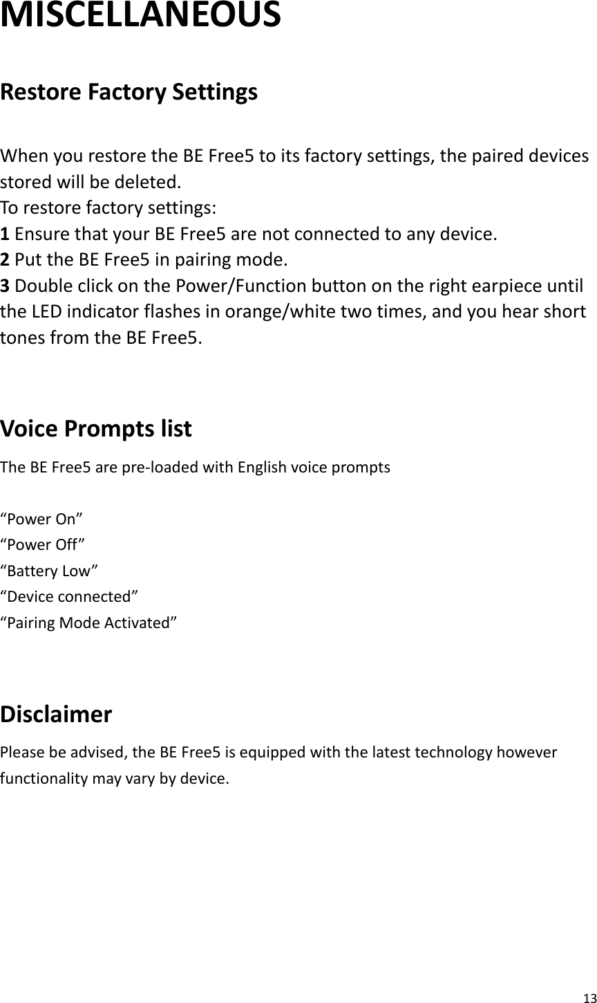 13  MISCELLANEOUS  Restore Factory Settings    When you restore the BE Free5 to its factory settings, the paired devices stored will be deleted.   To restore factory settings:   1 Ensure that your BE Free5 are not connected to any device.   2 Put the BE Free5 in pairing mode.   3 Double click on the Power/Function button on the right earpiece until the LED indicator flashes in orange/white two times, and you hear short tones from the BE Free5.   Voice Prompts list   The BE Free5 are pre-loaded with English voice prompts    “Power On” “Power Off” “Battery Low” “Device connected” “Pairing Mode Activated”  Disclaimer Please be advised, the BE Free5 is equipped with the latest technology however functionality may vary by device.        