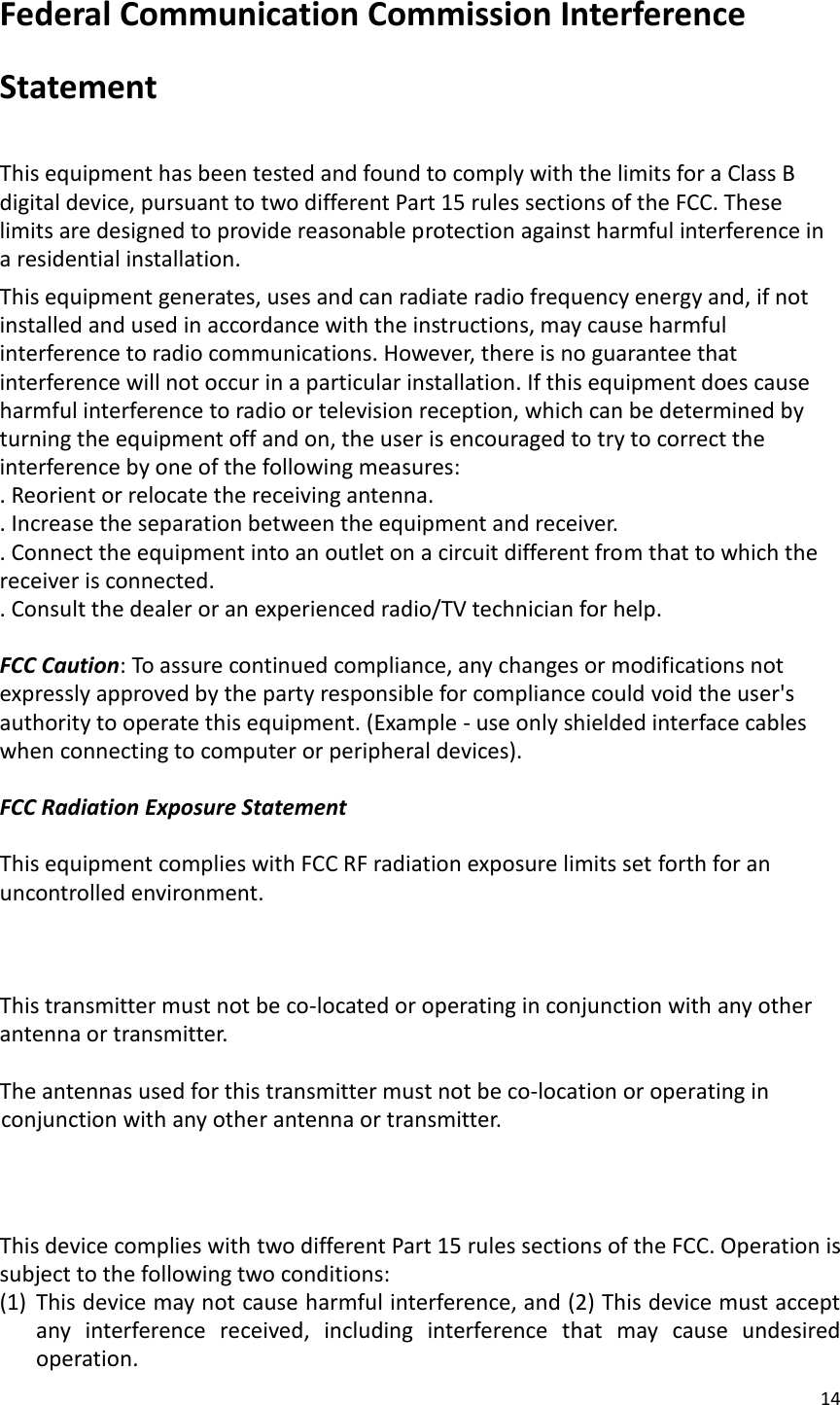 14  Federal Communication Commission Interference Statement  This equipment has been tested and found to comply with the limits for a Class B digital device, pursuant to two different Part 15 rules sections of the FCC. These limits are designed to provide reasonable protection against harmful interference in a residential installation. This equipment generates, uses and can radiate radio frequency energy and, if not installed and used in accordance with the instructions, may cause harmful interference to radio communications. However, there is no guarantee that interference will not occur in a particular installation. If this equipment does cause harmful interference to radio or television reception, which can be determined by turning the equipment off and on, the user is encouraged to try to correct the interference by one of the following measures: . Reorient or relocate the receiving antenna. . Increase the separation between the equipment and receiver. . Connect the equipment into an outlet on a circuit different from that to which the receiver is connected. . Consult the dealer or an experienced radio/TV technician for help.  FCC Caution: To assure continued compliance, any changes or modifications not expressly approved by the party responsible for compliance could void the user&apos;s authority to operate this equipment. (Example - use only shielded interface cables when connecting to computer or peripheral devices).  FCC Radiation Exposure Statement  This equipment complies with FCC RF radiation exposure limits set forth for an uncontrolled environment.  This transmitter must not be co-located or operating in conjunction with any other antenna or transmitter.  The antennas used for this transmitter must not be co-location or operating in    conjunction with any other antenna or transmitter.   This device complies with two different Part 15 rules sections of the FCC. Operation is subject to the following two conditions: (1) This device may not cause harmful interference, and (2) This device must accept any  interference  received,  including  interference  that  may  cause  undesired operation. 