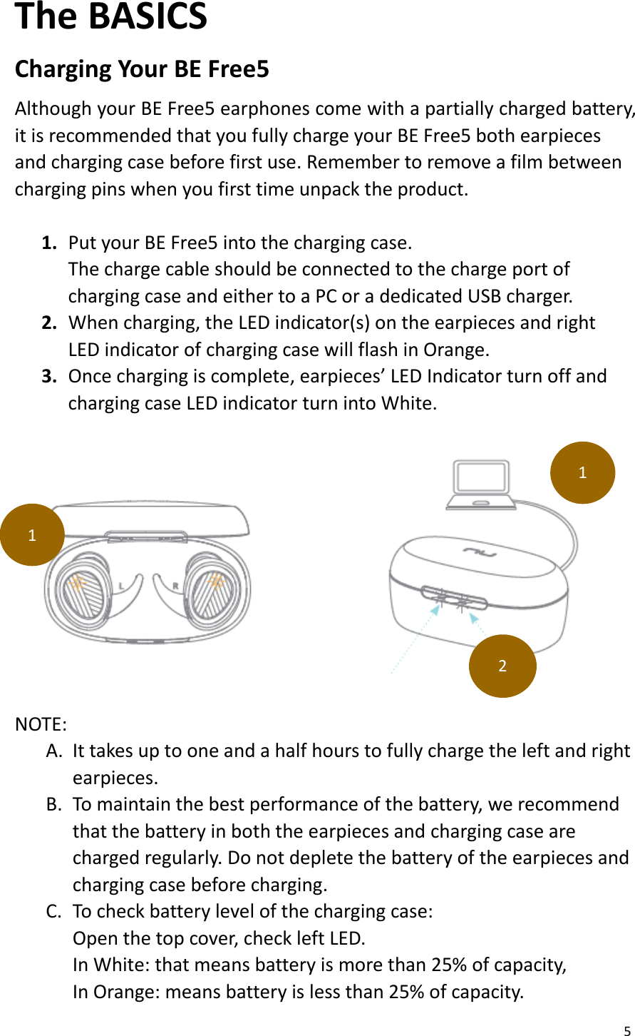 5  The BASICS Charging Your BE Free5 Although your BE Free5 earphones come with a partially charged battery, it is recommended that you fully charge your BE Free5 both earpieces and charging case before first use. Remember to remove a film between charging pins when you first time unpack the product.  1. Put your BE Free5 into the charging case. The charge cable should be connected to the charge port of charging case and either to a PC or a dedicated USB charger. 2. When charging, the LED indicator(s) on the earpieces and right LED indicator of charging case will flash in Orange. 3. Once charging is complete, earpieces’ LED Indicator turn off and charging case LED indicator turn into White.    NOTE:   A. It takes up to one and a half hours to fully charge the left and right earpieces. B. To maintain the best performance of the battery, we recommend that the battery in both the earpieces and charging case are charged regularly. Do not deplete the battery of the earpieces and charging case before charging. C. To check battery level of the charging case:   Open the top cover, check left LED. In White: that means battery is more than 25% of capacity,   In Orange: means battery is less than 25% of capacity. 1 2 1 