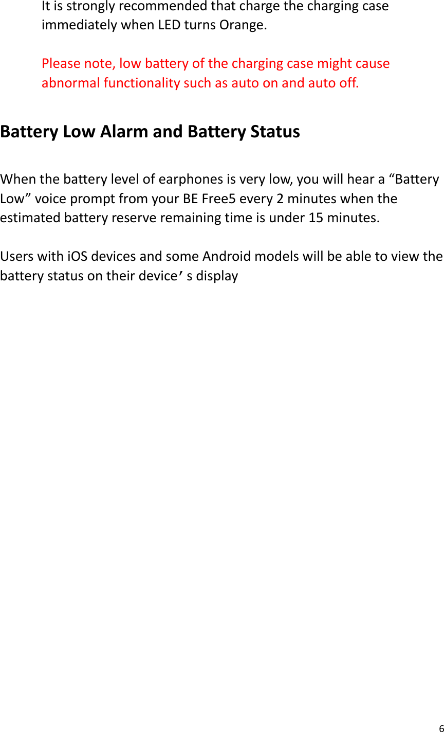 6   It is strongly recommended that charge the charging case immediately when LED turns Orange.  Please note, low battery of the charging case might cause abnormal functionality such as auto on and auto off.  Battery Low Alarm and Battery Status  When the battery level of earphones is very low, you will hear a “Battery Low” voice prompt from your BE Free5 every 2 minutes when the estimated battery reserve remaining time is under 15 minutes.    Users with iOS devices and some Android models will be able to view the battery status on their device’s display            