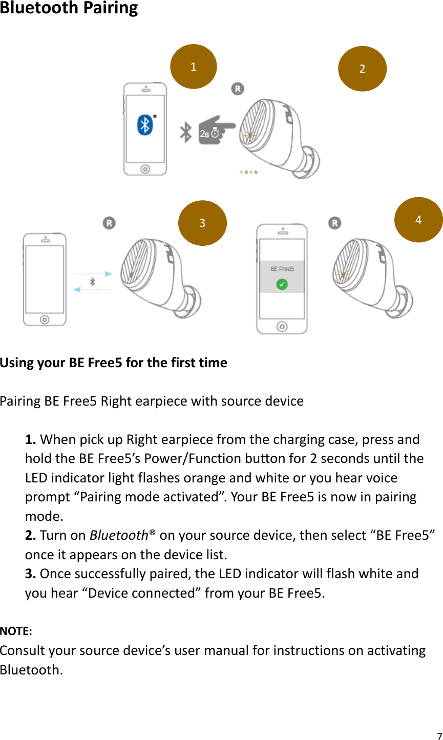 7  Bluetooth Pairing      Using your BE Free5 for the first time  Pairing BE Free5 Right earpiece with source device  1. When pick up Right earpiece from the charging case, press and hold the BE Free5’s Power/Function button for 2 seconds until the LED indicator light flashes orange and white or you hear voice prompt “Pairing mode activated”. Your BE Free5 is now in pairing mode. 2. Turn on Bluetooth® on your source device, then select “BE Free5” once it appears on the device list. 3. Once successfully paired, the LED indicator will flash white and you hear “Device connected” from your BE Free5.  NOTE:   Consult your source device’s user manual for instructions on activating Bluetooth.   1 2 3 4 