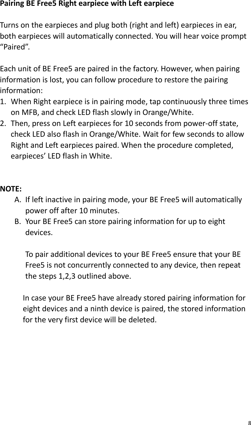 8  Pairing BE Free5 Right earpiece with Left earpiece  Turns on the earpieces and plug both (right and left) earpieces in ear, both earpieces will automatically connected. You will hear voice prompt “Paired”.  Each unit of BE Free5 are paired in the factory. However, when pairing information is lost, you can follow procedure to restore the pairing information: 1. When Right earpiece is in pairing mode, tap continuously three times on MFB, and check LED flash slowly in Orange/White. 2. Then, press on Left earpieces for 10 seconds from power-off state, check LED also flash in Orange/White. Wait for few seconds to allow Right and Left earpieces paired. When the procedure completed, earpieces’ LED flash in White.   NOTE: A. If left inactive in pairing mode, your BE Free5 will automatically power off after 10 minutes.   B. Your BE Free5 can store pairing information for up to eight devices.  To pair additional devices to your BE Free5 ensure that your BE Free5 is not concurrently connected to any device, then repeat the steps 1,2,3 outlined above.    In case your BE Free5 have already stored pairing information for eight devices and a ninth device is paired, the stored information for the very first device will be deleted.         