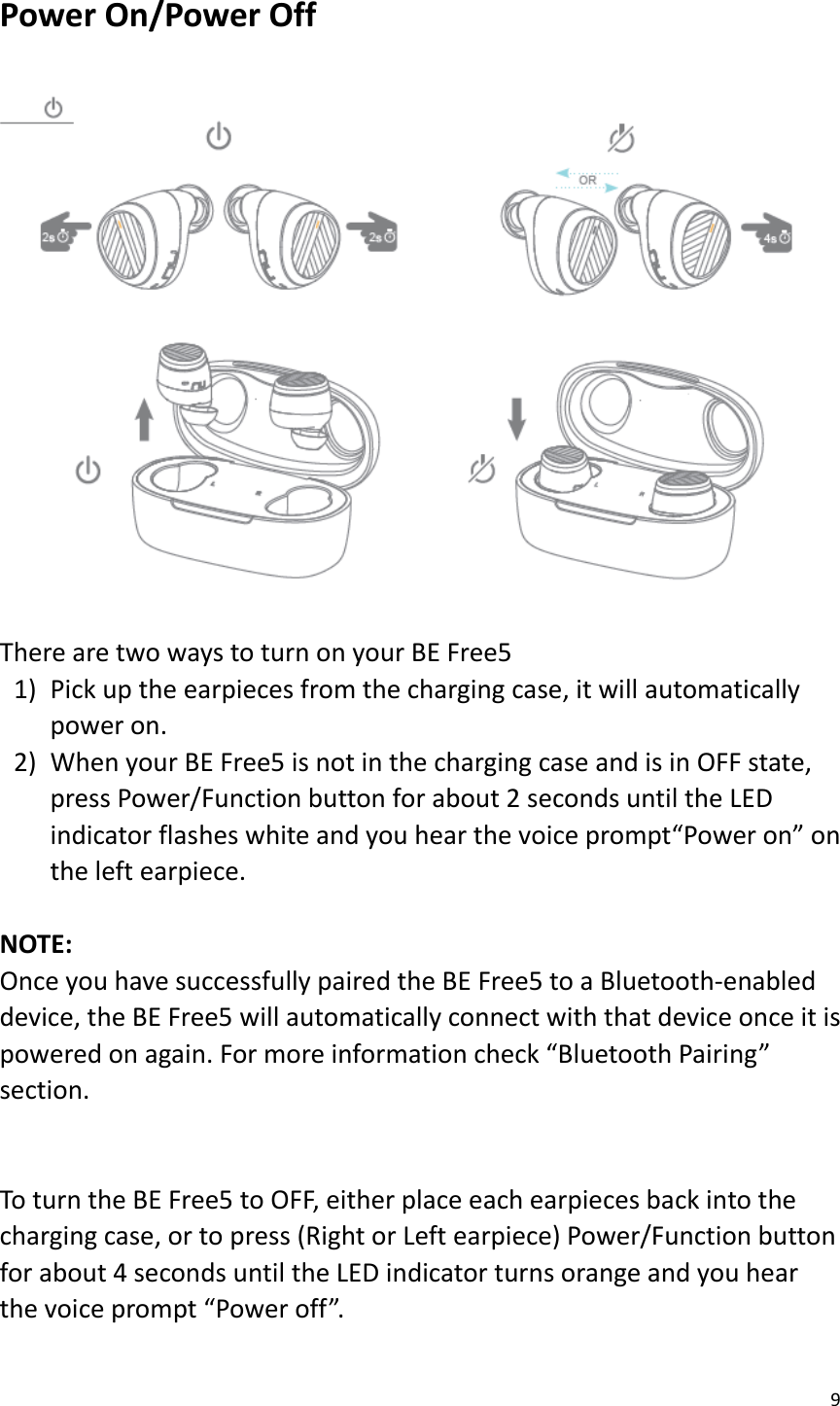 9  Power On/Power Off  There are two ways to turn on your BE Free5 1) Pick up the earpieces from the charging case, it will automatically power on.   2) When your BE Free5 is not in the charging case and is in OFF state, press Power/Function button for about 2 seconds until the LED indicator flashes white and you hear the voice prompt“Power on” on the left earpiece.  NOTE:   Once you have successfully paired the BE Free5 to a Bluetooth-enabled device, the BE Free5 will automatically connect with that device once it is powered on again. For more information check “Bluetooth Pairing” section.   To turn the BE Free5 to OFF, either place each earpieces back into the charging case, or to press (Right or Left earpiece) Power/Function button for about 4 seconds until the LED indicator turns orange and you hear the voice prompt “Power off”.  