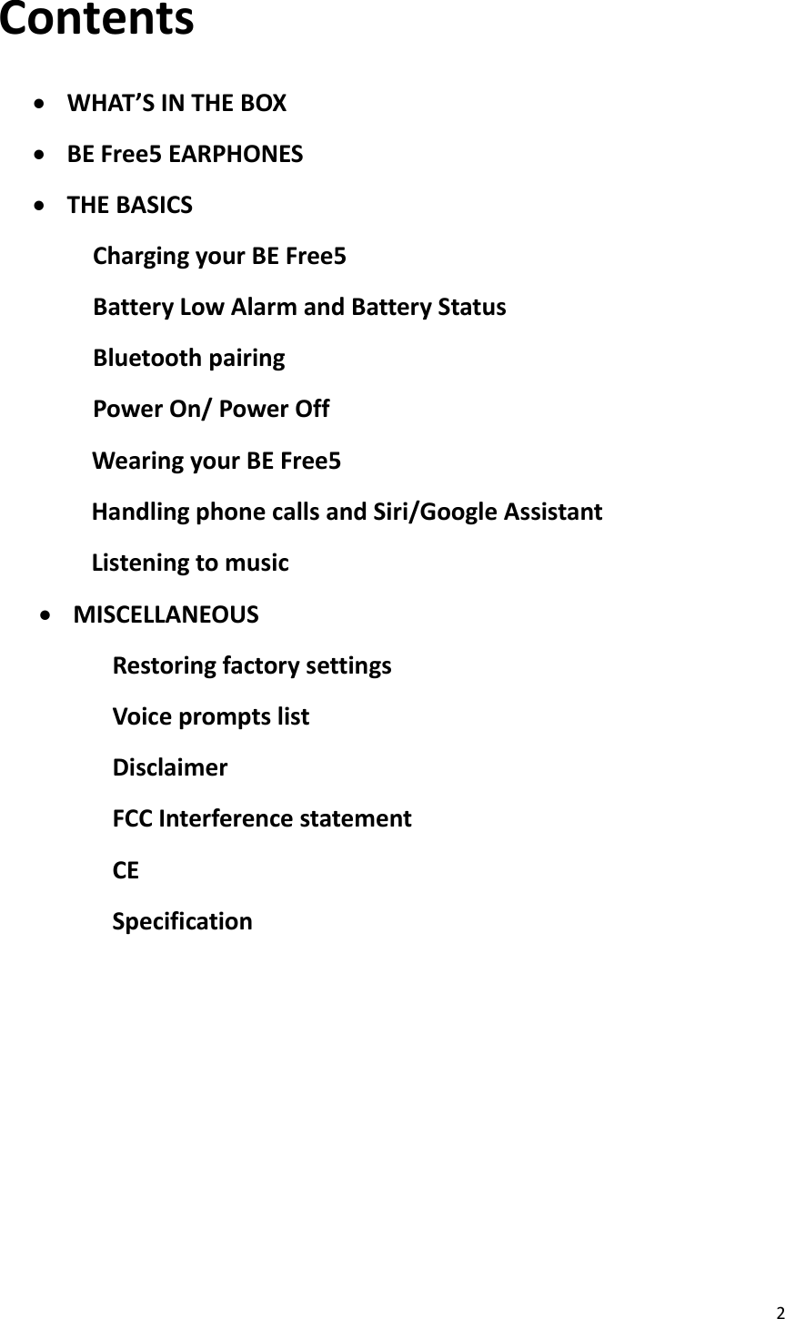 2  Contents   WHAT’S IN THE BOX  BE Free5 EARPHONES  THE BASICS Charging your BE Free5 Battery Low Alarm and Battery Status Bluetooth pairing Power On/ Power Off               Wearing your BE Free5               Handling phone calls and Siri/Google Assistant               Listening to music  MISCELLANEOUS Restoring factory settings Voice prompts list Disclaimer FCC Interference statement CE Specification          