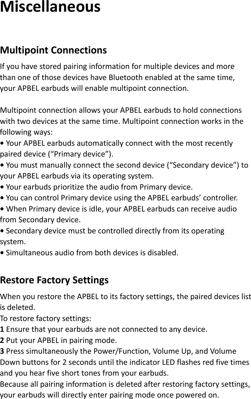 MiscellaneousMultipointConnectionsIfyouhavestoredpairinginformationformultipledevicesandmorethanoneofthosedeviceshaveBluetoothenabledatthesametime,yourAPBELearbudswillenablemultipointconnection.MultipointconnectionallowsyourAPBELearbudstoholdconnectionswithtwodevicesatthesametime.Multipointconnectionworksinthefollowingways:•YourAPBELearbudsautomaticallyconnectwiththemostrecentlypaireddevice(“Primarydevice”).•Youmustmanuallyconnecttheseconddevice(“Secondarydevice”)toyourAPBELearbudsviaitsoperatingsystem.•YourearbudsprioritizetheaudiofromPrimarydevice.•YoucancontrolPrimarydeviceusingtheAPBELearbuds’controller.•WhenPrimarydeviceisidle,yourAPBELearbudscanreceiveaudiofromSecondarydevice.•Secondarydevicemustbecontrolleddirectlyfromitsoperatingsystem.•Simultaneousaudiofrombothdevicesisdisabled.RestoreFactorySettingsWhenyourestoretheAPBELtoitsfactorysettings,thepaireddeviceslistisdeleted.Torestorefactorysettings:1Ensurethatyourearbudsarenotconnectedtoanydevice.2PutyourAPBELinpairingmode.3PresssimultaneouslythePower/Function,VolumeUp,andVolumeDownbuttonsfor2secondsuntiltheindicatorLEDflashesredfivetimesandyouhearfiveshorttonesfromyourearbuds.Becauseallpairinginformationisdeletedafterrestoringfactorysettings,yourearbudswilldirectlyenterpairingmodeoncepoweredon.