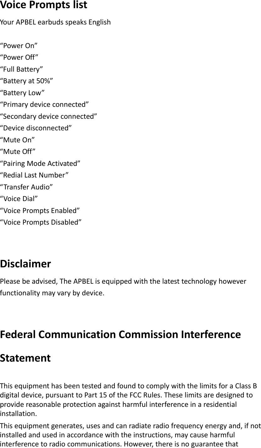 VoicePromptslistYourAPBELearbudsspeaksEnglish“PowerOn”“PowerOff”“FullBattery”“Batteryat50%”“BatteryLow”“Primarydeviceconnected”“Secondarydeviceconnected”“Devicedisconnected”“MuteOn”“MuteOff”“PairingModeActivated”“RedialLastNumber”“TransferAudio”“VoiceDial”“VoicePromptsEnabled”“VoicePromptsDisabled”DisclaimerPleasebeadvised,TheAPBELisequippedwiththelatesttechnologyhoweverfunctionalitymayvarybydevice.FederalCommunicationCommissionInterferenceStatementThisequipmenthasbeentestedandfoundtocomplywiththelimitsforaClassBdigitaldevice,pursuanttoPart15oftheFCCRules.Theselimitsaredesignedtoprovidereasonableprotectionagainstharmfulinterferenceinaresidentialinstallation.Thisequipmentgenerates,usesandcanradiateradiofrequencyenergyand,ifnotinstalledandusedinaccordancewiththeinstructions,maycauseharmfulinterferencetoradiocommunications.However,thereisnoguaranteethat