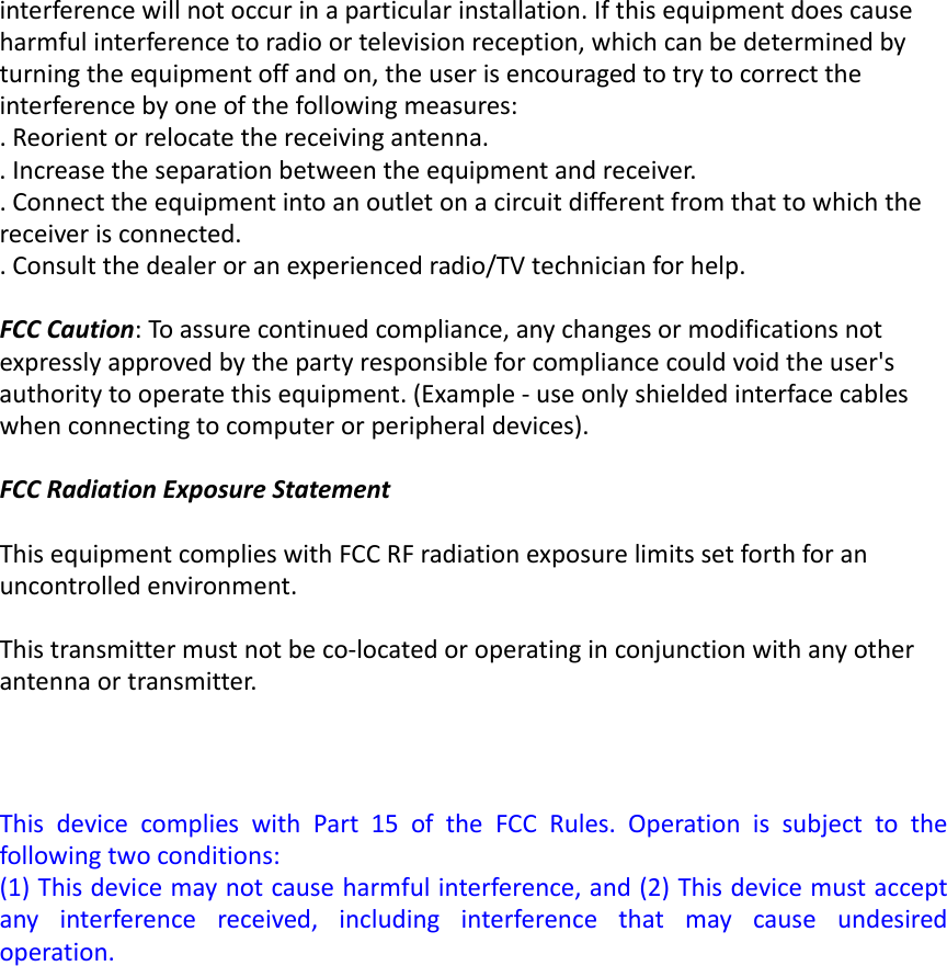 interferencewillnotoccurinaparticularinstallation.Ifthisequipmentdoescauseharmfulinterferencetoradioortelevisionreception,whichcanbedeterminedbyturningtheequipmentoffandon,theuserisencouragedtotrytocorrecttheinterferencebyoneofthefollowingmeasures:.Reorientorrelocatethereceivingantenna..Increasetheseparationbetweentheequipmentandreceiver..Connecttheequipmentintoanoutletonacircuitdifferentfromthattowhichthereceiverisconnected..Consultthedealeroranexperiencedradio/TVtechnicianforhelp.FCCCaution:Toassurecontinuedcompliance,anychangesormodificationsnotexpresslyapprovedbythepartyresponsibleforcompliancecouldvoidtheuser&apos;sauthoritytooperatethisequipment.(Example‐useonlyshieldedinterfacecableswhenconnectingtocomputerorperipheraldevices).FCCRadiationExposureStatement ThisequipmentcomplieswithFCCRFradiationexposurelimitssetforthforanuncontrolledenvironment.Thistransmittermustnotbeco‐locatedoroperatinginconjunctionwithanyotherantennaortransmitter.ThisdevicecomplieswithPart15oftheFCCRules.Operationissubjecttothefollowingtwoconditions:(1)Thisdevicemaynotcauseharmfulinterference,and(2)Thisdevicemustacceptanyinterferencereceived,includinginterferencethatmaycauseundesiredoperation.