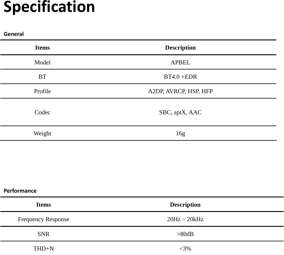 SpecificationGeneralItems Description Model APBEL BT BT4.0 +EDR Profile A2DP, AVRCP, HSP, HFP Codec SBC, aptX, AAC Weight 16g PerformanceItems Description Frequency Response 20Hz ~ 20kHz SNR &gt;80dB THD+N &lt;3% 