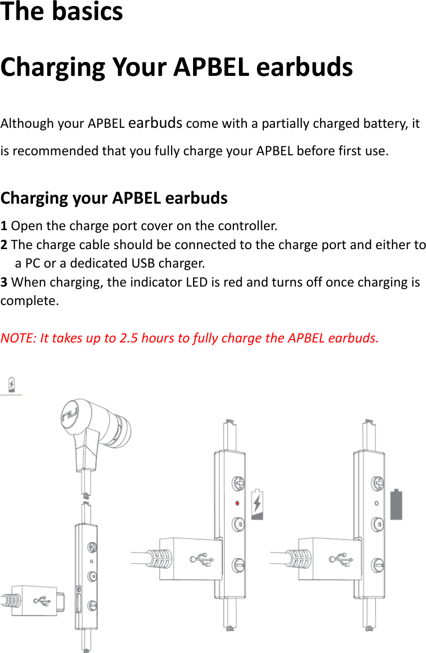 ThebasicsChargingYourAPBELearbudsAlthoughyourAPBELearbudscomewithapartiallychargedbattery,itisrecommendedthatyoufullychargeyourAPBELbeforefirstuse.ChargingyourAPBELearbuds1Openthechargeportcoveronthecontroller.2ThechargecableshouldbeconnectedtothechargeportandeithertoaPCoradedicatedUSBcharger.3Whencharging,theindicatorLEDisredandturnsoffoncechargingiscomplete.NOTE:Ittakesupto2.5hourstofullychargetheAPBELearbuds.