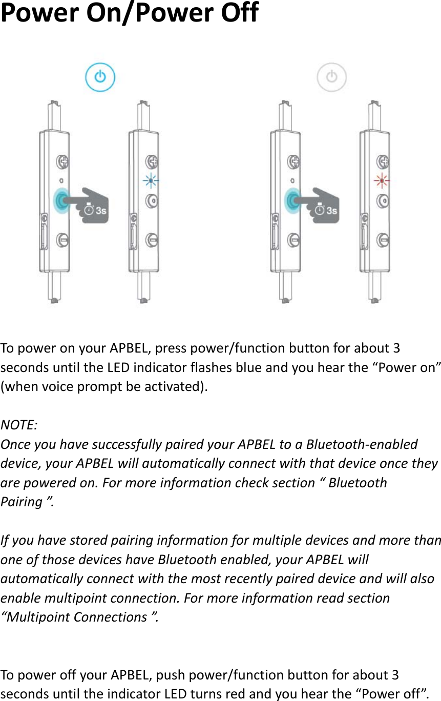 PowerOn/PowerOffTopoweronyourAPBEL,presspower/functionbuttonforabout3secondsuntiltheLEDindicatorflashesblueandyouhearthe“Poweron”(whenvoicepromptbeactivated).NOTE:OnceyouhavesuccessfullypairedyourAPBELtoaBluetooth‐enableddevice,yourAPBELwillautomaticallyconnectwiththatdeviceoncetheyarepoweredon.Formoreinformationchecksection“BluetoothPairing”.IfyouhavestoredpairinginformationformultipledevicesandmorethanoneofthosedeviceshaveBluetoothenabled,yourAPBELwillautomaticallyconnectwiththemostrecentlypaireddeviceandwillalsoenablemultipointconnection.Formoreinformationreadsection“MultipointConnections”.TopoweroffyourAPBEL,pushpower/functionbuttonforabout3secondsuntiltheindicatorLEDturnsredandyouhearthe“Poweroff”.