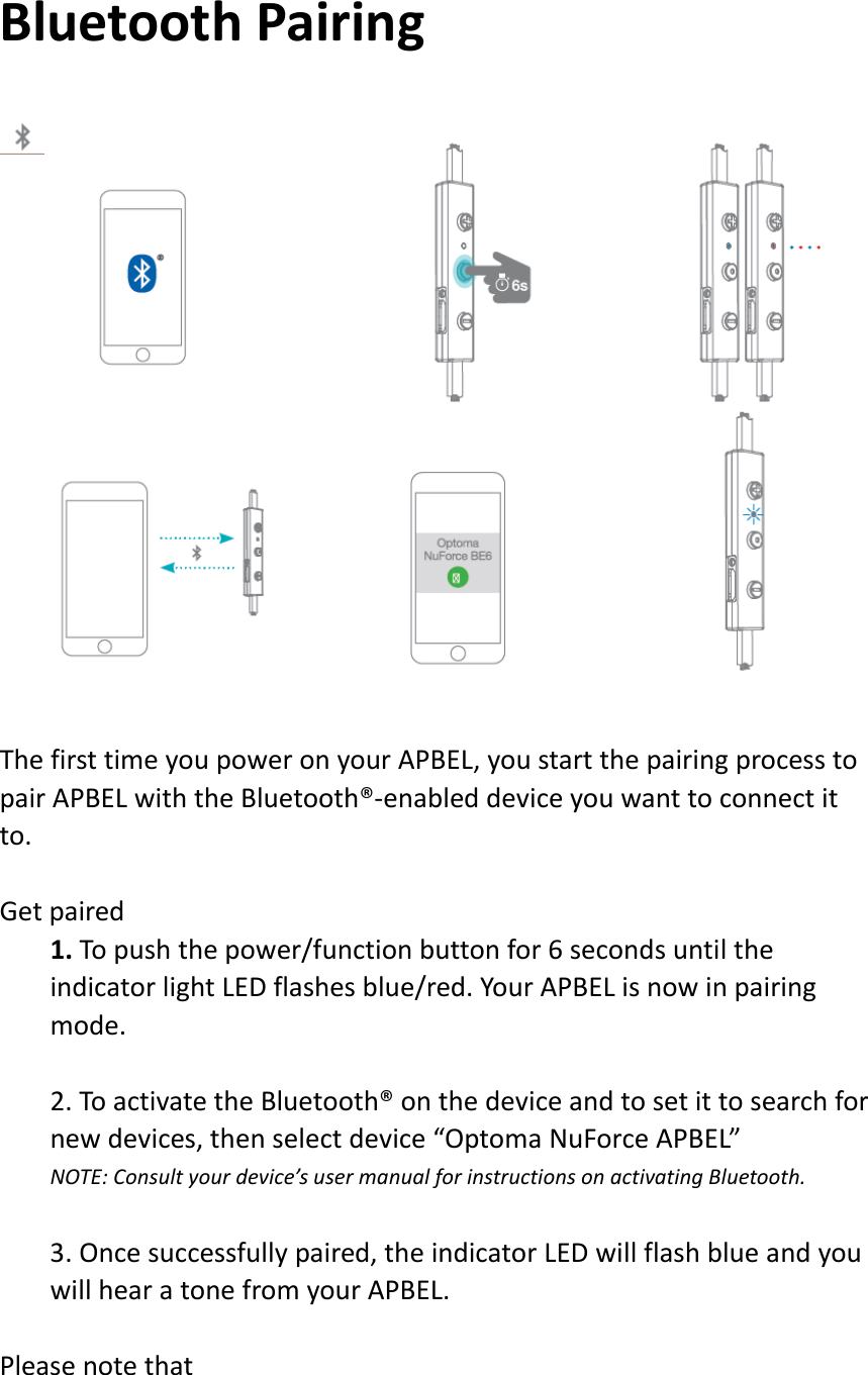 BluetoothPairingThefirsttimeyoupoweronyourAPBEL,youstartthepairingprocesstopairAPBELwiththeBluetooth®‐enableddeviceyouwanttoconnectitto.Getpaired1.Topushthepower/functionbuttonfor6secondsuntiltheindicatorlightLEDflashesblue/red.YourAPBELisnowinpairingmode.2.ToactivatetheBluetooth®onthedeviceandtosetittosearchfornewdevices,thenselectdevice“OptomaNuForceAPBEL”NOTE:Consultyourdevice’susermanualforinstructionsonactivatingBluetooth.3.Oncesuccessfullypaired,theindicatorLEDwillflashblueandyouwillhearatonefromyourAPBEL.Pleasenotethat