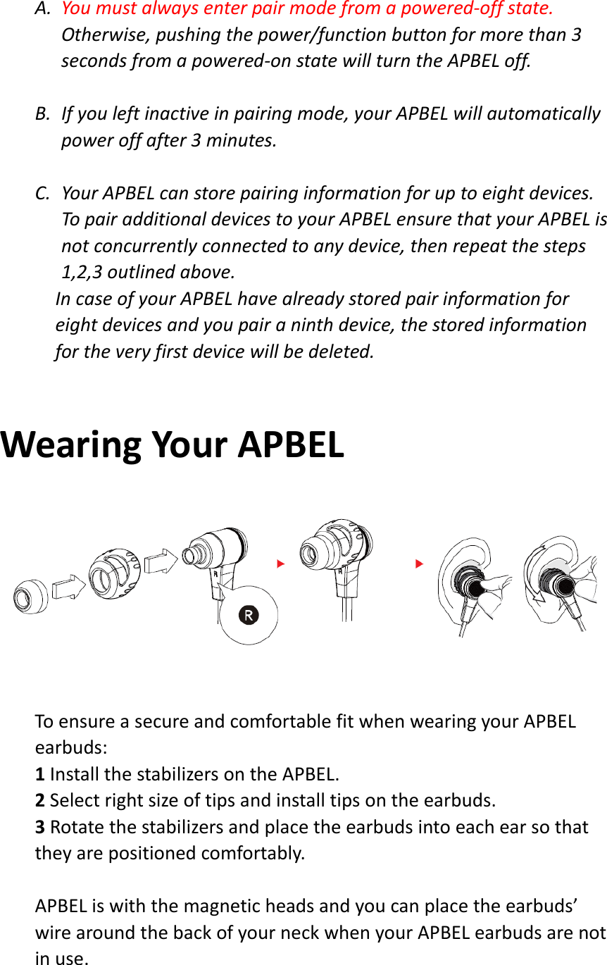 A. Youmustalwaysenterpairmodefromapowered‐offstate.Otherwise,pushingthepower/functionbuttonformorethan3secondsfromapowered‐onstatewillturntheAPBELoff.B. Ifyouleftinactiveinpairingmode,yourAPBELwillautomaticallypoweroffafter3minutes.C. YourAPBELcanstorepairinginformationforuptoeightdevices.TopairadditionaldevicestoyourAPBELensurethatyourAPBELisnotconcurrentlyconnectedtoanydevice,thenrepeatthesteps1,2,3outlinedabove.IncaseofyourAPBELhavealreadystoredpairinformationforeightdevicesandyoupairaninthdevice,thestoredinformationfortheveryfirstdevicewillbedeleted.WearingYourAPBELToensureasecureandcomfortablefitwhenwearingyourAPBELearbuds:1InstallthestabilizersontheAPBEL.2Selectrightsizeoftipsandinstalltipsontheearbuds.3Rotatethestabilizersandplacetheearbudsintoeachearsothattheyarepositionedcomfortably.APBELiswiththemagneticheadsandyoucanplacetheearbuds’wirearoundthebackofyourneckwhenyourAPBELearbudsarenotinuse.