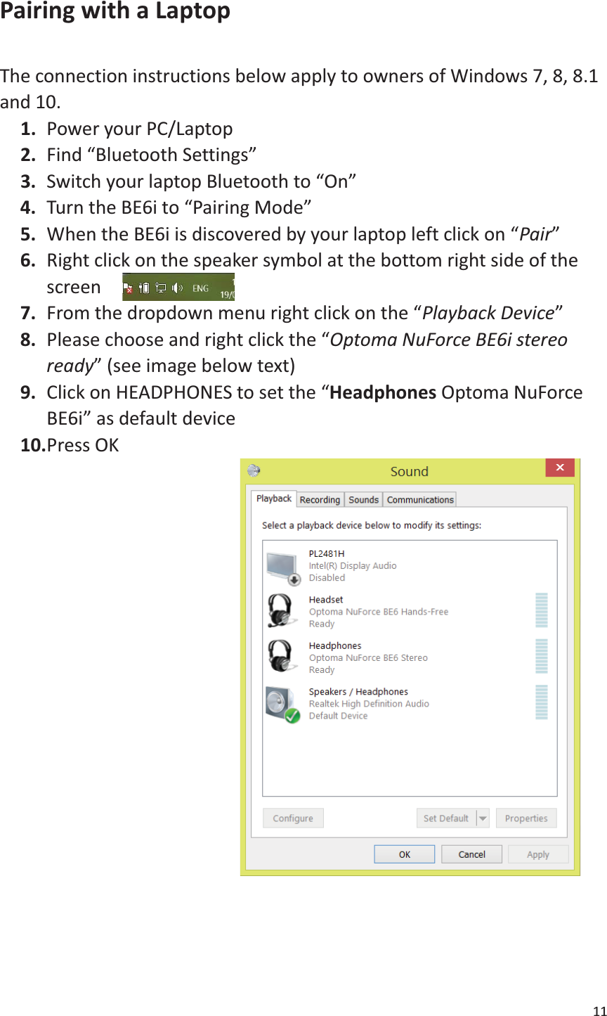 11  Pairing with a Laptop  The connection instructions below apply to owners of Windows 7, 8, 8.1 and 10. 1. Power your PC/Laptop 2. Find “Bluetooth Settings” 3. Switch your laptop Bluetooth to “On” 4. Turn the BE6i to “Pairing Mode” 5. When the BE6i is discovered by your laptop left click on “Pair” 6. Right click on the speaker symbol at the bottom right side of the screen 7. From the dropdown menu right click on the “Playback Device” 8. Please choose and right click the “Optoma NuForce BE6i stereo ready” (see image below text) 9. Click on HEADPHONES to set the “Headphones Optoma NuForce BE6i” as default device   10. Press OK                       