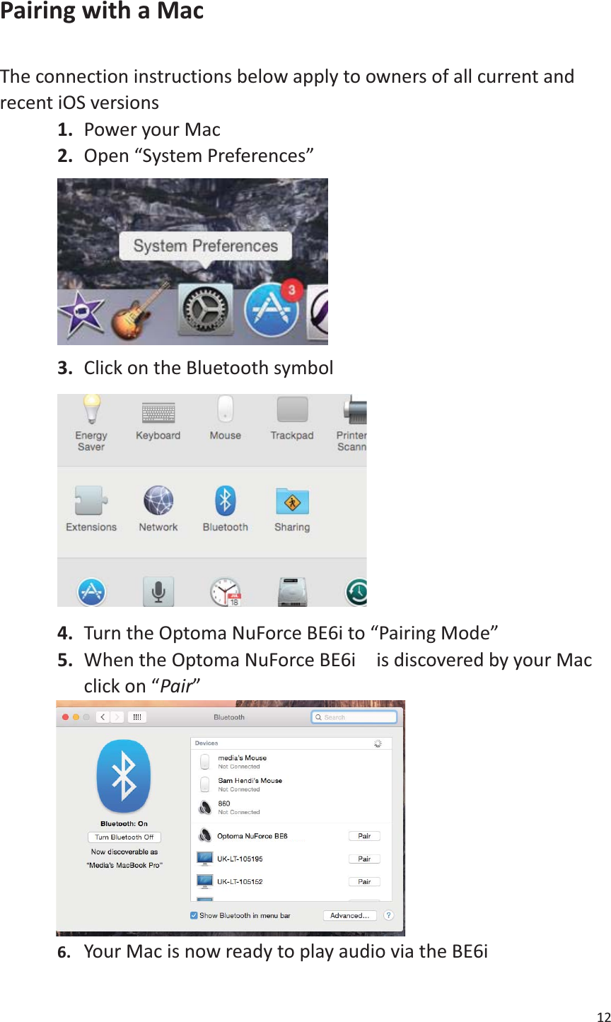 12  Pairing with a Mac  The connection instructions below apply to owners of all current and recent iOS versions 1. Power your Mac 2. Open “System Preferences”  3. Click on the Bluetooth symbol  4. Turn the Optoma NuForce BE6i to “Pairing Mode” 5. When the Optoma NuForce BE6i    is discovered by your Mac click on “Pair”          6. Your Mac is now ready to play audio via the BE6i   