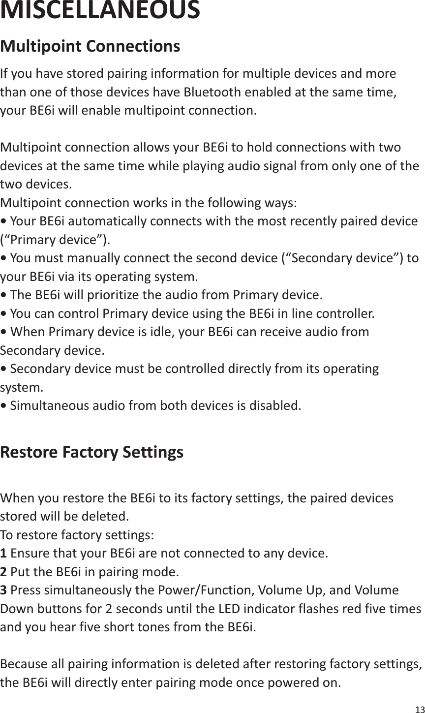 13  MISCELLANEOUS Multipoint Connections   If you have stored pairing information for multiple devices and more than one of those devices have Bluetooth enabled at the same time, your BE6i will enable multipoint connection.    Multipoint connection allows your BE6i to hold connections with two devices at the same time while playing audio signal from only one of the two devices.   Multipoint connection works in the following ways:   • Your BE6i automatically connects with the most recently paired device (“Primary device”).   • You must manually connect the second device (“Secondary device”) to your BE6i via its operating system.   • The BE6i will prioritize the audio from Primary device.   • You can control Primary device using the BE6i in line controller.   • When Primary device is idle, your BE6i can receive audio from Secondary device.   • Secondary device must be controlled directly from its operating system.  • Simultaneous audio from both devices is disabled.  Restore Factory Settings    When you restore the BE6i to its factory settings, the paired devices stored will be deleted.   To restore factory settings:   1 Ensure that your BE6i are not connected to any device.   2 Put the BE6i in pairing mode.   3 Press simultaneously the Power/Function, Volume Up, and Volume Down buttons for 2 seconds until the LED indicator flashes red five times and you hear five short tones from the BE6i.  Because all pairing information is deleted after restoring factory settings, the BE6i will directly enter pairing mode once powered on. 