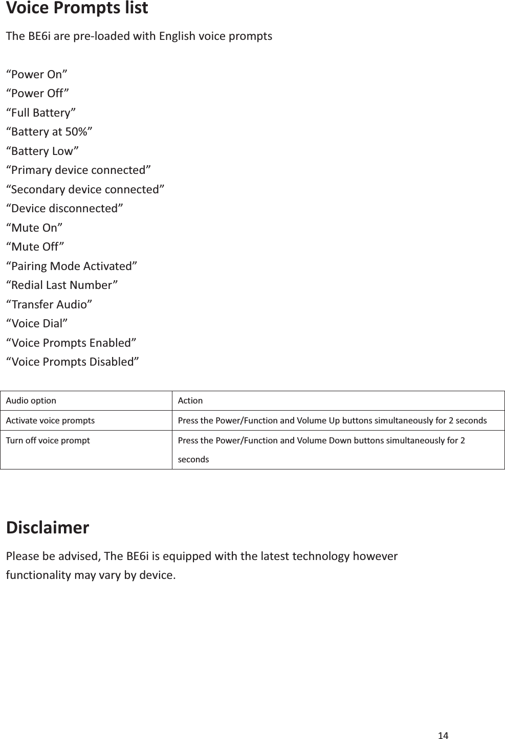 14  Voice Prompts list   The BE6i are pre-loaded with English voice prompts    “Power On” “Power Off” “Full Battery” “Battery at 50%” “Battery Low” “Primary device connected” “Secondary device connected” “Device disconnected” “Mute On” “Mute Off” “Pairing Mode Activated” “Redial Last Number” “Transfer Audio” “Voice Dial” “Voice Prompts Enabled” “Voice Prompts Disabled”  Audio option Action Activate voice prompts Press the Power/Function and Volume Up buttons simultaneously for 2 seconds Turn off voice prompt Press the Power/Function and Volume Down buttons simultaneously for 2 seconds  Disclaimer Please be advised, The BE6i is equipped with the latest technology however functionality may vary by device.        