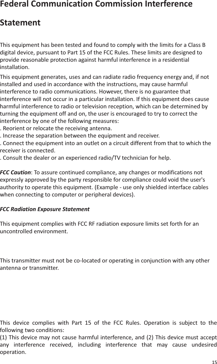 15  Federal Communication Commission Interference Statement  This equipment has been tested and found to comply with the limits for a Class B digital device, pursuant to Part 15 of the FCC Rules. These limits are designed to provide reasonable protection against harmful interference in a residential installation. This equipment generates, uses and can radiate radio frequency energy and, if not installed and used in accordance with the instructions, may cause harmful interference to radio communications. However, there is no guarantee that interference will not occur in a particular installation. If this equipment does cause harmful interference to radio or television reception, which can be determined by turning the equipment off and on, the user is encouraged to try to correct the interference by one of the following measures: . Reorient or relocate the receiving antenna. . Increase the separation between the equipment and receiver. . Connect the equipment into an outlet on a circuit different from that to which the receiver is connected. . Consult the dealer or an experienced radio/TV technician for help.  FCC Caution: To assure continued compliance, any changes or modifications not expressly approved by the party responsible for compliance could void the user&apos;s authority to operate this equipment. (Example - use only shielded interface cables when connecting to computer or peripheral devices).  FCC Radiation Exposure Statement  This equipment complies with FCC RF radiation exposure limits set forth for an uncontrolled environment. This equipment should be installed and operated with a minimum distance of 0.5 centimeters (.20 of an Inch) between the radiator and your body.  This transmitter must not be co-located or operating in conjunction with any other antenna or transmitter.  The antennas used for this transmitter must be installed to provide a separation distance of at least 0.5 centimeters (.20 of an Inch) from all persons and must not be co-located or operating in conjunction with any other antenna or transmitter.   This device complies with Part 15 of the FCC Rules. Operation is subject to the following two conditions: (1) This device may not cause harmful interference, and (2) This device must accept any interference received, including interference that may cause undesired operation. 