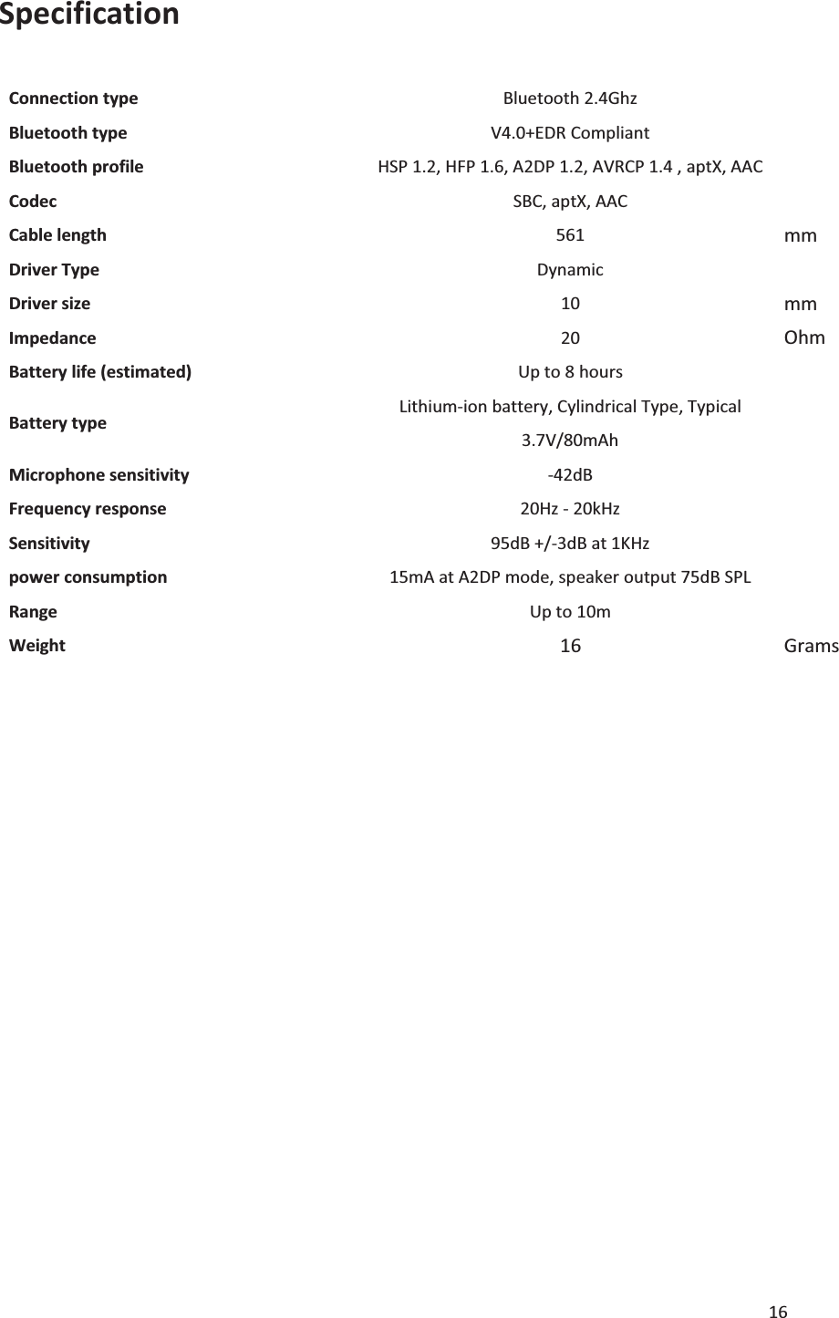 16  Specification   Connection type Bluetooth 2.4Ghz Bluetooth type V4.0+EDR Compliant Bluetooth profile HSP 1.2, HFP 1.6, A2DP 1.2, AVRCP 1.4 , aptX, AAC Codec SBC, aptX, AAC Cable length 561 mm Driver Type Dynamic Driver size 10 mm Impedance 20 Ohm Battery life (estimated) Up to 8 hours Battery type Lithium-ion battery, Cylindrical Type, Typical 3.7V/80mAh Microphone sensitivity -42dB Frequency response 20Hz - 20kHz Sensitivity 95dB +/-3dB at 1KHz power consumption 15mA at A2DP mode, speaker output 75dB SPL Range  Up to 10m Weight 16 Grams                  