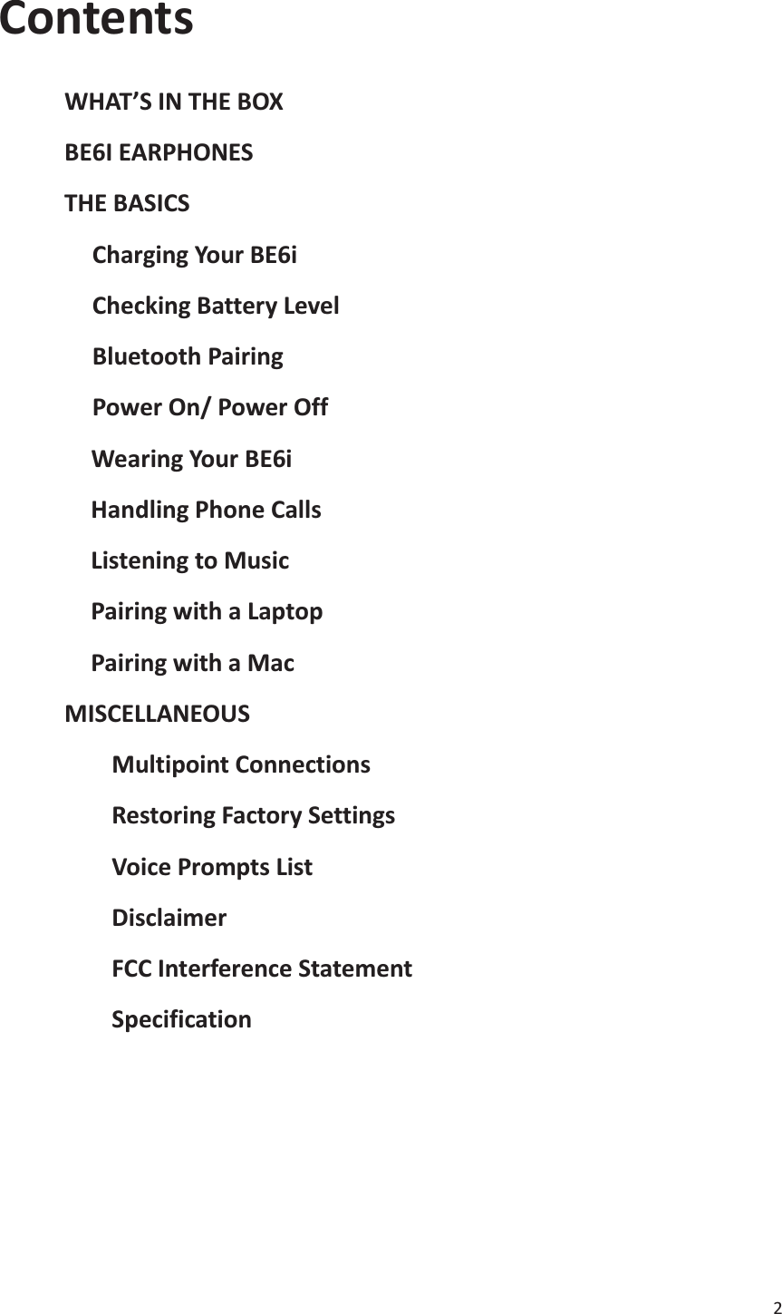 2  Contents       WHAT’S IN THE BOX      BE6I EARPHONES      THE BASICS Charging Your BE6i Checking Battery Level Bluetooth Pairing Power On/ Power Off        Wearing Your BE6i        Handling Phone Calls        Listening to Music        Pairing with a Laptop        Pairing with a Mac      MISCELLANEOUS Multipoint Connections Restoring Factory Settings Voice Prompts List Disclaimer FCC Interference Statement Specification        