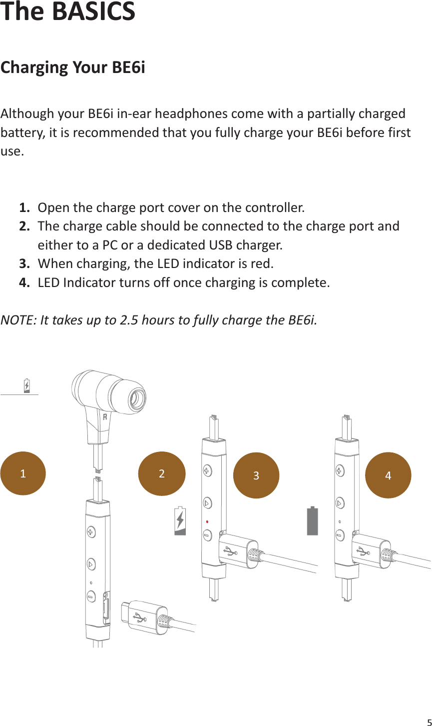 5  The BASICS  Charging Your BE6i  Although your BE6i in-ear headphones come with a partially charged battery, it is recommended that you fully charge your BE6i before first use.  1. Open the charge port cover on the controller. 2. The charge cable should be connected to the charge port and         either to a PC or a dedicated USB charger. 3. When charging, the LED indicator is red. 4. LED Indicator turns off once charging is complete.  NOTE: It takes up to 2.5 hours to fully charge the BE6i.       1 2 3 4 