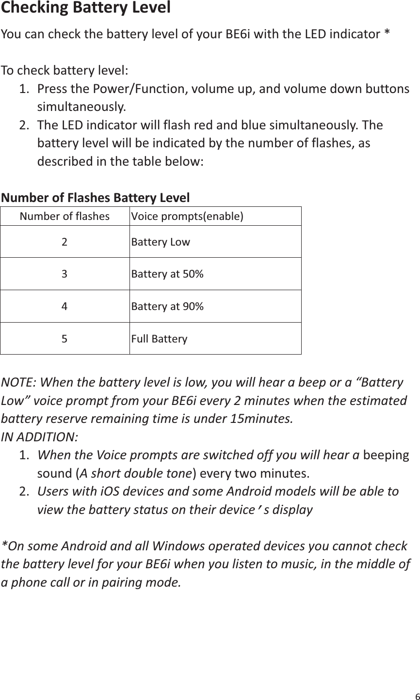 6  Checking Battery Level   You can check the battery level of your BE6i with the LED indicator *  To check battery level:   1. Press the Power/Function, volume up, and volume down buttons simultaneously.  2. The LED indicator will flash red and blue simultaneously. The battery level will be indicated by the number of flashes, as described in the table below:    Number of Flashes Battery Level   Number of flashes Voice prompts(enable) 2 Battery Low 3 Battery at 50% 4 Battery at 90% 5 Full Battery  NOTE: When the battery level is low, you will hear a beep or a “Battery Low” voice prompt from your BE6i every 2 minutes when the estimated battery reserve remaining time is under 15minutes.   IN ADDITION:   1. When the Voice prompts are switched off you will hear a beeping sound (A short double tone) every two minutes. 2. Users with iOS devices and some Android models will be able to view the battery status on their device’s display  *On some Android and all Windows operated devices you cannot check the battery level for your BE6i when you listen to music, in the middle of a phone call or in pairing mode.     