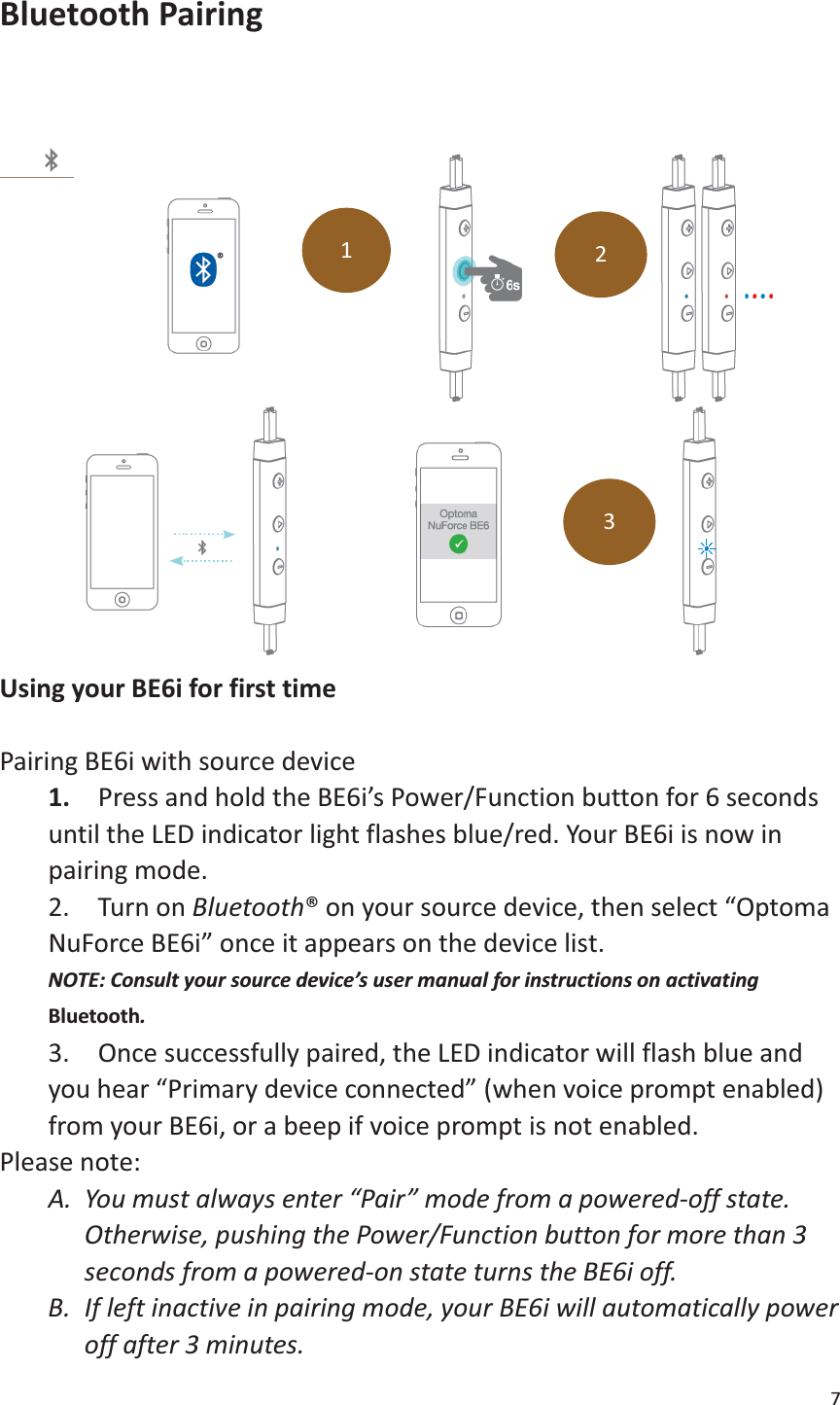 7  Bluetooth Pairing      Using your BE6i for first time  Pairing BE6i with source device 1.    Press and hold the BE6i’s Power/Function button for 6 seconds until the LED indicator light flashes blue/red. Your BE6i is now in pairing mode. 2.  Turn on Bluetooth® on your source device, then select “Optoma NuForce BE6i” once it appears on the device list. NOTE: Consult your source device’s user manual for instructions on activating Bluetooth. 3.  Once successfully paired, the LED indicator will flash blue and you hear “Primary device connected” (when voice prompt enabled) from your BE6i, or a beep if voice prompt is not enabled. Please note: A. You must always enter “Pair” mode from a powered-off state.   Otherwise, pushing the Power/Function button for more than 3 seconds from a powered-on state turns the BE6i off.   B. If left inactive in pairing mode, your BE6i will automatically power off after 3 minutes.   1 2 3 