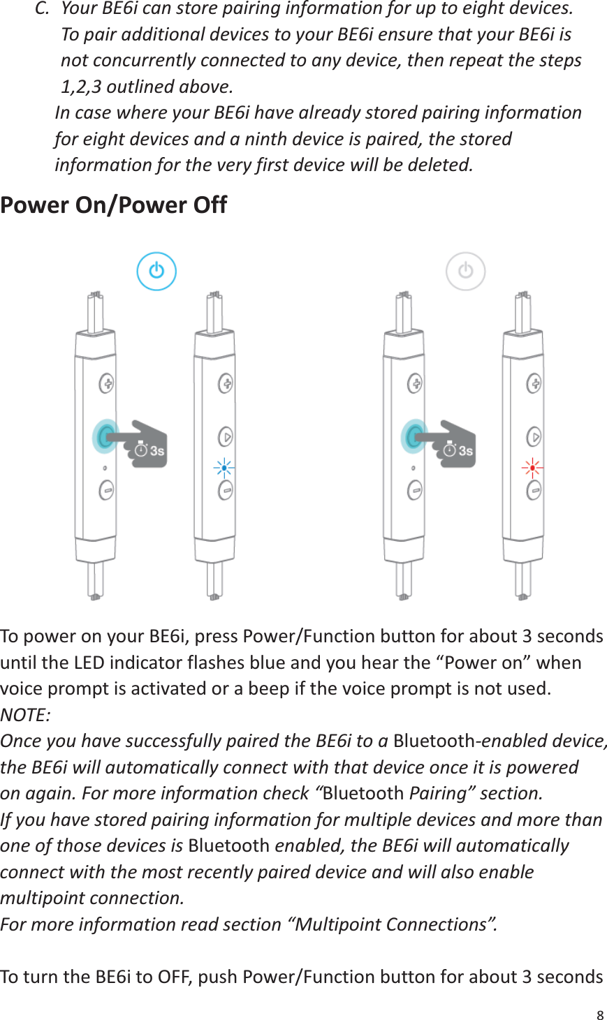 8  C. Your BE6i can store pairing information for up to eight devices.   To pair additional devices to your BE6i ensure that your BE6i is not concurrently connected to any device, then repeat the steps 1,2,3 outlined above.   In case where your BE6i have already stored pairing information for eight devices and a ninth device is paired, the stored information for the very first device will be deleted. Power On/Power Off  To power on your BE6i, press Power/Function button for about 3 seconds until the LED indicator flashes blue and you hear the “Power on” when voice prompt is activated or a beep if the voice prompt is not used.   NOTE:  Once you have successfully paired the BE6i to a Bluetooth-enabled device, the BE6i will automatically connect with that device once it is powered on again. For more information check “Bluetooth Pairing” section. If you have stored pairing information for multiple devices and more than one of those devices is Bluetooth enabled, the BE6i will automatically connect with the most recently paired device and will also enable multipoint connection.   For more information read section “Multipoint Connections”.    To turn the BE6i to OFF, push Power/Function button for about 3 seconds 