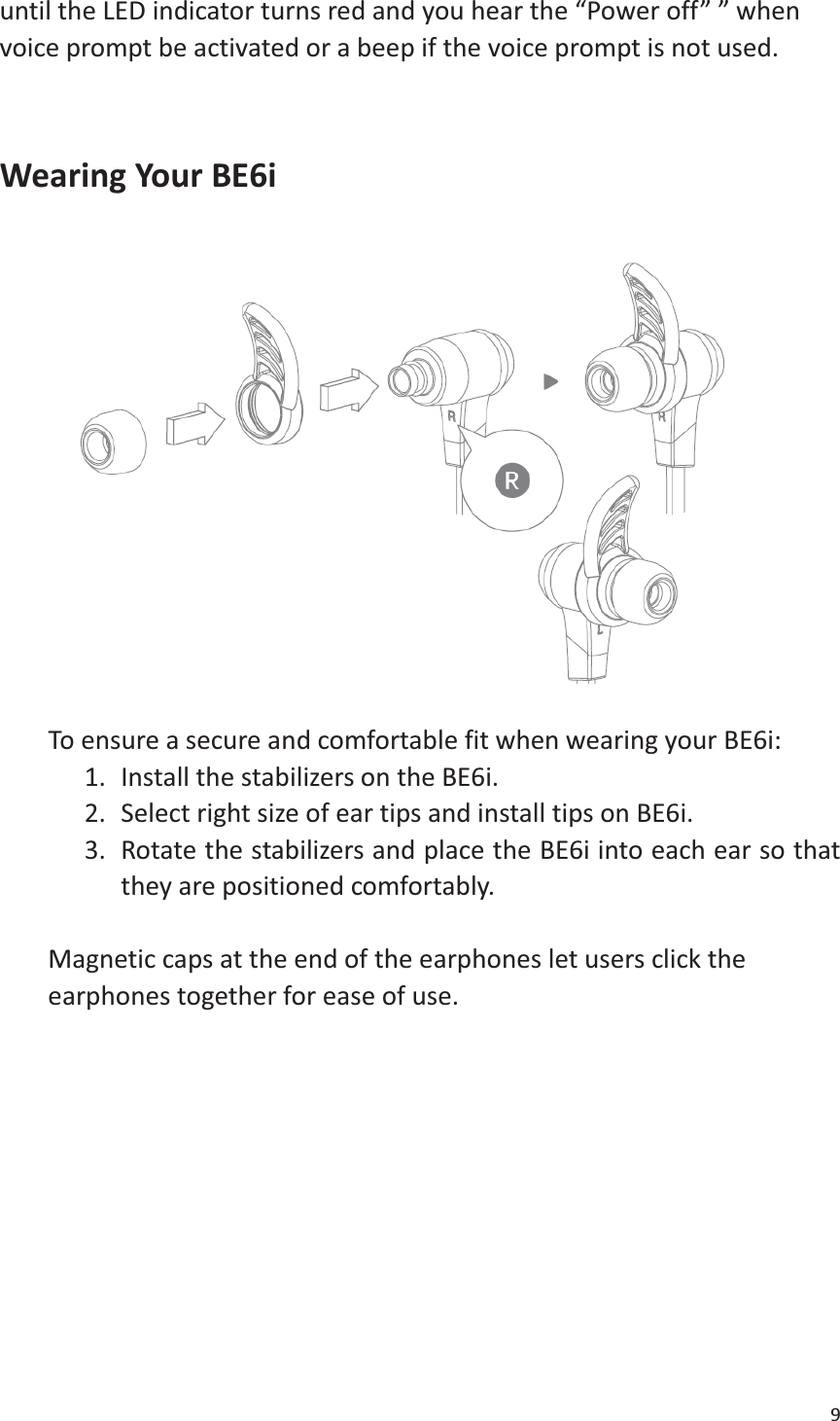 9  until the LED indicator turns red and you hear the “Power off” ” when voice prompt be activated or a beep if the voice prompt is not used.   Wearing Your BE6i       To ensure a secure and comfortable fit when wearing your BE6i:   1. Install the stabilizers on the BE6i. 2. Select right size of ear tips and install tips on BE6i. 3. Rotate the stabilizers and place the BE6i into each ear so that they are positioned comfortably.  Magnetic caps at the end of the earphones let users click the earphones together for ease of use.      