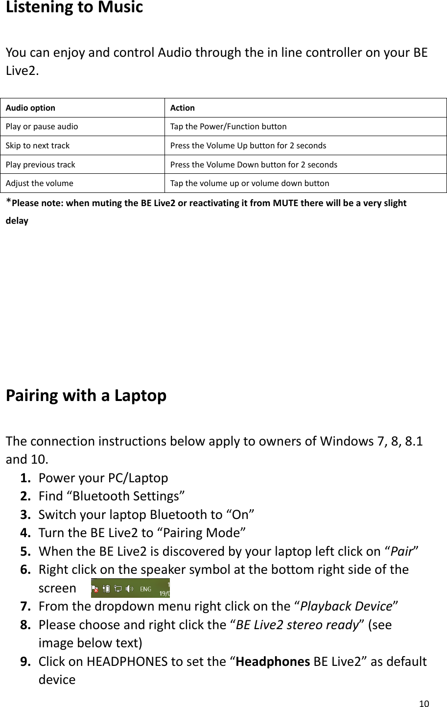 10  Listening to Music    You can enjoy and control Audio through the in line controller on your BE Live2.    Audio option Action Play or pause audio Tap the Power/Function button Skip to next track Press the Volume Up button for 2 seconds Play previous track Press the Volume Down button for 2 seconds Adjust the volume Tap the volume up or volume down button *Please note: when muting the BE Live2 or reactivating it from MUTE there will be a very slight delay     Pairing with a Laptop  The connection instructions below apply to owners of Windows 7, 8, 8.1 and 10. 1. Power your PC/Laptop 2. Find “Bluetooth Settings” 3. Switch your laptop Bluetooth to “On” 4. Turn the BE Live2 to “Pairing Mode” 5. When the BE Live2 is discovered by your laptop left click on “Pair” 6. Right click on the speaker symbol at the bottom right side of the screen 7. From the dropdown menu right click on the “Playback Device” 8. Please choose and right click the “BE Live2 stereo ready” (see image below text) 9. Click on HEADPHONES to set the “Headphones BE Live2” as default device   