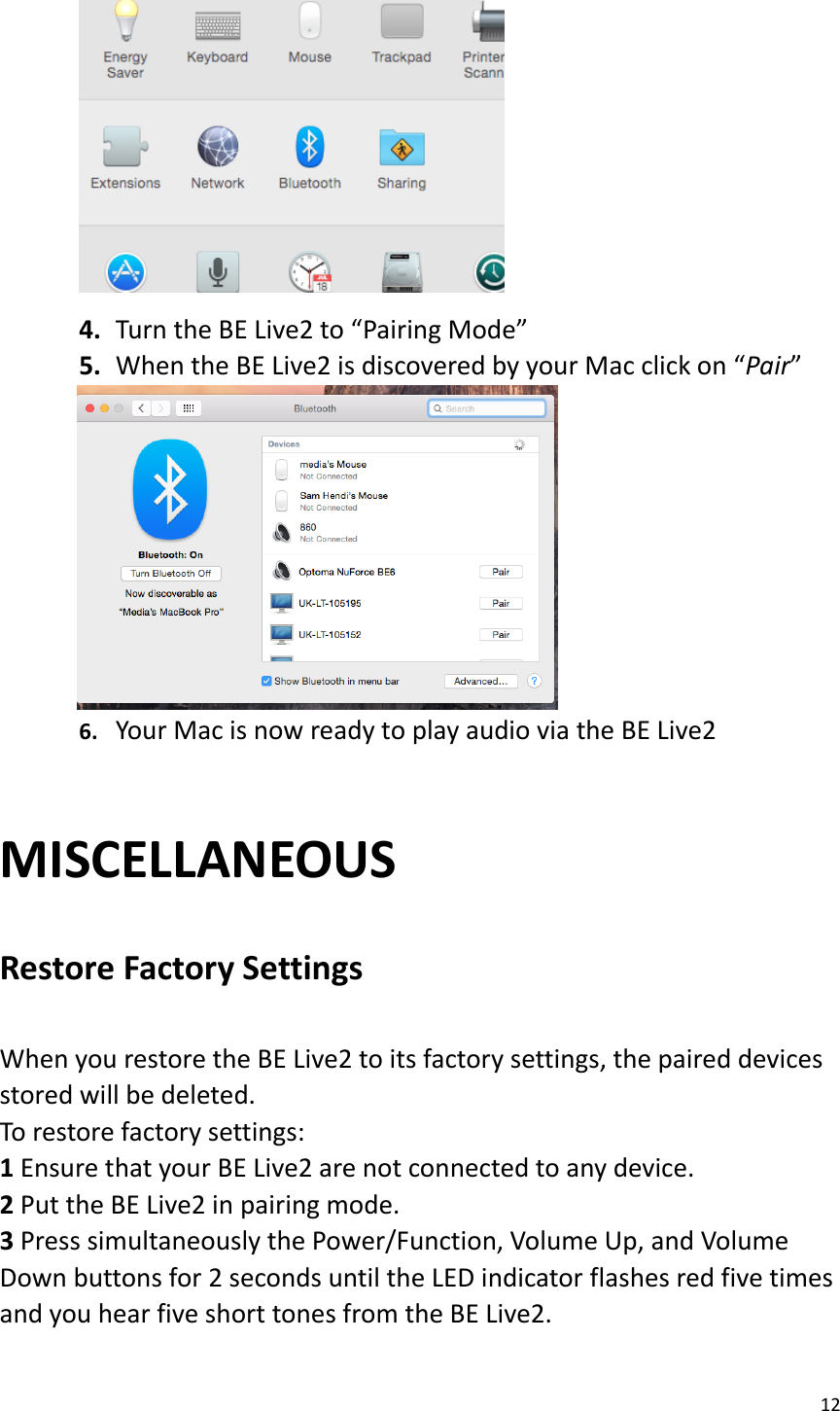 12   4. Turn the BE Live2 to “Pairing Mode” 5. When the BE Live2 is discovered by your Mac click on “Pair”          6. Your Mac is now ready to play audio via the BE Live2    MISCELLANEOUS  Restore Factory Settings    When you restore the BE Live2 to its factory settings, the paired devices stored will be deleted.   To restore factory settings:   1 Ensure that your BE Live2 are not connected to any device.   2 Put the BE Live2 in pairing mode.   3 Press simultaneously the Power/Function, Volume Up, and Volume Down buttons for 2 seconds until the LED indicator flashes red five times and you hear five short tones from the BE Live2.  