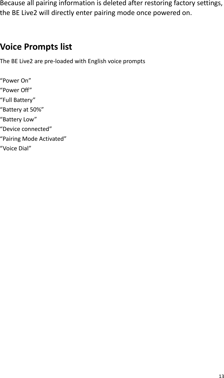 13  Because all pairing information is deleted after restoring factory settings, the BE Live2 will directly enter pairing mode once powered on.  Voice Prompts list   The BE Live2 are pre-loaded with English voice prompts    “Power On” “Power Off” “Full Battery” “Battery at 50%” “Battery Low” “Device connected” “Pairing Mode Activated” “Voice Dial”     