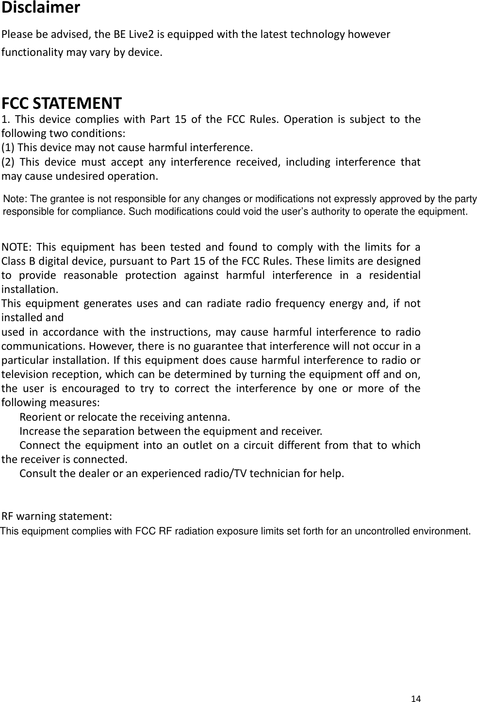 14  Disclaimer Please be advised, the BE Live2 is equipped with the latest technology however functionality may vary by device.   FCC STATEMENT 1.  This  device  complies  with  Part  15  of  the  FCC  Rules.  Operation  is  subject  to  the following two conditions: (1) This device may not cause harmful interference. (2)  This  device  must  accept  any  interference  received,  including  interference  that may cause undesired operation.    NOTE:  This  equipment  has  been  tested  and  found  to  comply  with  the  limits  for  a Class B digital device, pursuant to Part 15 of the FCC Rules. These limits are designed to  provide  reasonable  protection  against  harmful  interference  in  a  residential installation. This  equipment  generates  uses  and  can  radiate  radio  frequency  energy  and,  if  not installed and used  in  accordance  with  the  instructions,  may  cause  harmful  interference  to  radio communications. However, there is no guarantee that interference will not occur in a particular installation. If this equipment does cause harmful interference to radio or television reception, which can be determined by turning the equipment off and on, the  user  is  encouraged  to  try  to  correct  the  interference  by  one  or  more  of  the following measures:    Reorient or relocate the receiving antenna.    Increase the separation between the equipment and receiver.    Connect  the  equipment  into  an outlet on a circuit  different from  that to  which the receiver is connected.    Consult the dealer or an experienced radio/TV technician for help.   RF warning statement:         This equipment complies with FCC RF radiation exposure limits set forth for an uncontrolled environment.Note: The grantee is not responsible for any changes or modifications not expressly approved by the party responsible for compliance. Such modifications could void the user’s authority to operate the equipment.