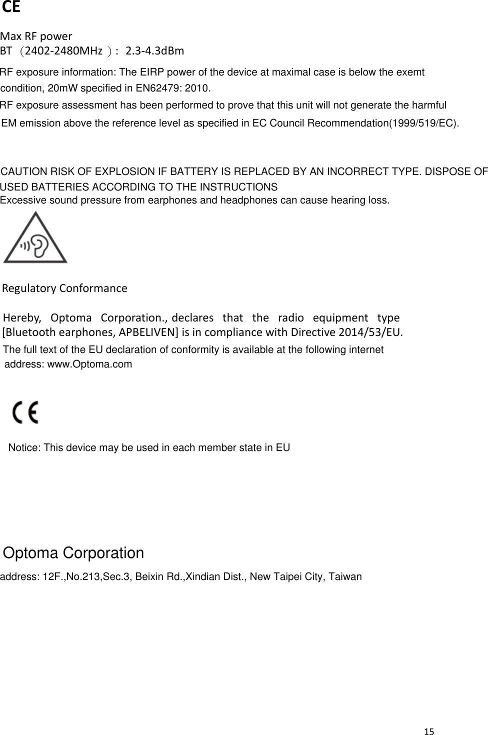 RF exposure information: The EIRP power of the device at maximal case is below the exemt[Bluetooth earphones, APBELIVEN] is in compliance with Directive 2014/53/EU. 2.3-4.3dBmdeclares  that  the  radio  equipment  type Hereby,  Optoma  Corporation.,address: www.Optoma.comThe full text of the EU declaration of conformity is available at the following internet 15  CE  Max RF power  BT （2402-2480MHz ）:         Regulatory Conformance                      CAUTION RISK OF EXPLOSION IF BATTERY IS REPLACED BY AN INCORRECT TYPE. DISPOSE OF USED BATTERIES ACCORDING TO THE INSTRUCTIONSExcessive sound pressure from earphones and headphones can cause hearing loss.Notice: This device may be used in each member state in EUaddress: 12F.,No.213,Sec.3, Beixin Rd.,Xindian Dist., New Taipei City, TaiwanRF exposure assessment has been performed to prove that this unit will not generate the harmfulcondition, 20mW specified in EN62479: 2010.EM emission above the reference level as specified in EC Council Recommendation(1999/519/EC). Optoma Corporation