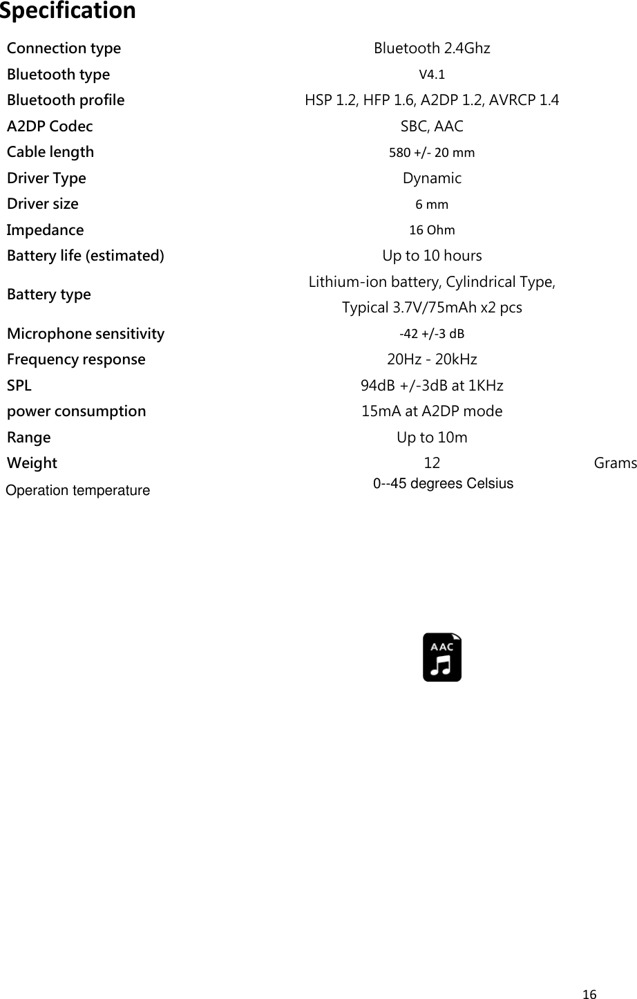 16  Specification   Connection type Bluetooth 2.4Ghz  Bluetooth type V4.1  Bluetooth profile HSP 1.2, HFP 1.6, A2DP 1.2, AVRCP 1.4  A2DP Codec SBC, AAC  Cable length 580 +/- 20 mm  Driver Type Dynamic  Driver size 6 mm  Impedance 16 Ohm  Battery life (estimated) Up to 10 hours  Battery type Lithium-ion battery, Cylindrical Type, Typical 3.7V/75mAh x2 pcs  Microphone sensitivity -42 +/-3 dB  Frequency response 20Hz - 20kHz  SPL 94dB +/-3dB at 1KHz  power consumption 15mA at A2DP mode  Range   Up to 10m  Weight 12 Grams               Operation temperature 0--45 degrees Celsius