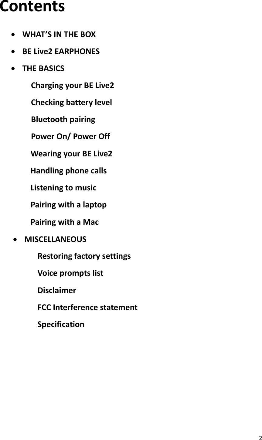 2  Contents   WHAT’S IN THE BOX  BE Live2 EARPHONES  THE BASICS Charging your BE Live2 Checking battery level Bluetooth pairing Power On/ Power Off               Wearing your BE Live2               Handling phone calls               Listening to music               Pairing with a laptop               Pairing with a Mac  MISCELLANEOUS Restoring factory settings Voice prompts list Disclaimer FCC Interference statement Specification        