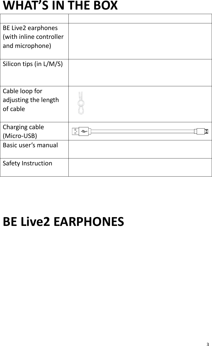 3  WHAT’S IN THE BOX   BE Live2 earphones (with inline controller and microphone)     Silicon tips (in L/M/S)    Cable loop for adjusting the length of cable  Charging cable (Micro-USB)  Basic user’s manual   Safety Instruction       BE Live2 EARPHONES  