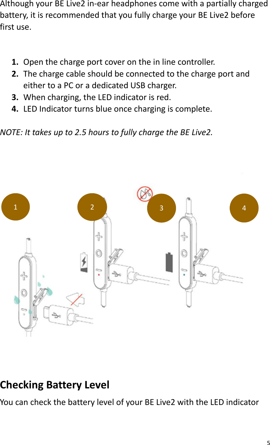 5   Although your BE Live2 in-ear headphones come with a partially charged battery, it is recommended that you fully charge your BE Live2 before first use.  1. Open the charge port cover on the in line controller. 2. The charge cable should be connected to the charge port and                 either to a PC or a dedicated USB charger. 3. When charging, the LED indicator is red. 4. LED Indicator turns blue once charging is complete.  NOTE: It takes up to 2.5 hours to fully charge the BE Live2.         Checking Battery Level   You can check the battery level of your BE Live2 with the LED indicator     1 2 3 4 