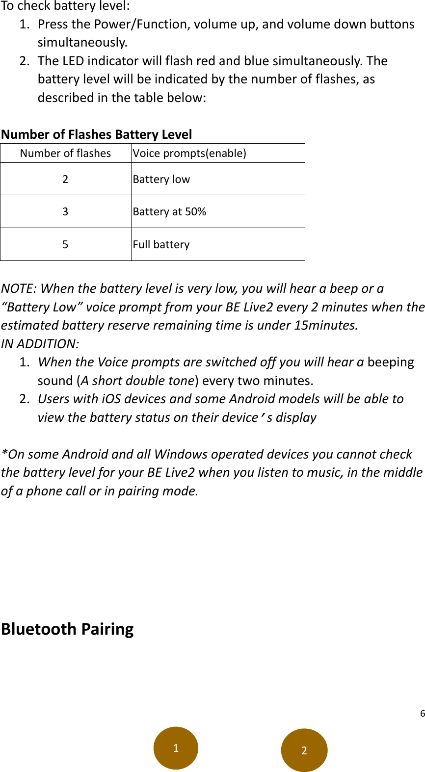 6  To check battery level:   1. Press the Power/Function, volume up, and volume down buttons simultaneously.   2. The LED indicator will flash red and blue simultaneously. The battery level will be indicated by the number of flashes, as described in the table below:    Number of Flashes Battery Level   Number of flashes Voice prompts(enable) 2 Battery low 3 Battery at 50% 5 Full battery  NOTE: When the battery level is very low, you will hear a beep or a “Battery Low” voice prompt from your BE Live2 every 2 minutes when the estimated battery reserve remaining time is under 15minutes.   IN ADDITION:   1. When the Voice prompts are switched off you will hear a beeping sound (A short double tone) every two minutes. 2. Users with iOS devices and some Android models will be able to view the battery status on their device’s display  *On some Android and all Windows operated devices you cannot check the battery level for your BE Live2 when you listen to music, in the middle of a phone call or in pairing mode.      Bluetooth Pairing     1 2 