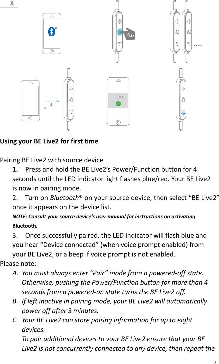 7   Using your BE Live2 for first time  Pairing BE Live2 with source device 1.    Press and hold the BE Live2’s Power/Function button for 4 seconds until the LED indicator light flashes blue/red. Your BE Live2 is now in pairing mode. 2.  Turn on Bluetooth® on your source device, then select “BE Live2” once it appears on the device list. NOTE: Consult your source device’s user manual for instructions on activating Bluetooth. 3.    Once successfully paired, the LED indicator will flash blue and you hear “Device connected” (when voice prompt enabled) from your BE Live2, or a beep if voice prompt is not enabled. Please note: A. You must always enter “Pair” mode from a powered-off state.   Otherwise, pushing the Power/Function button for more than 4 seconds from a powered-on state turns the BE Live2 off.   B. If left inactive in pairing mode, your BE Live2 will automatically power off after 3 minutes.   C. Your BE Live2 can store pairing information for up to eight devices.   To pair additional devices to your BE Live2 ensure that your BE Live2 is not concurrently connected to any device, then repeat the 